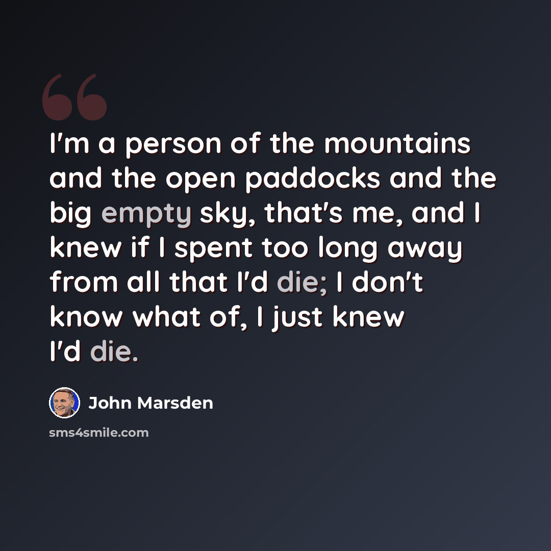 “I'm a person of the mountains and the open paddocks and the big empty sky, that's me, and I knew if I spent too long away from all that I'd die; I don't know what of, I just knew I'd die.” quote by John Marsden