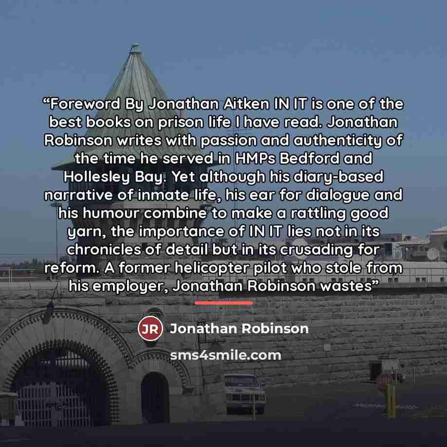 “Foreword By Jonathan Aitken IN IT is one of the best books on prison life I have read. Jonathan Robinson writes with passion and authenticity of the time he served in HMPs Bedford and Hollesley Bay. Yet although his diary-based narrative of inmate life, his ear for dialogue and his humour combine…” quote by Jonathan Robinson