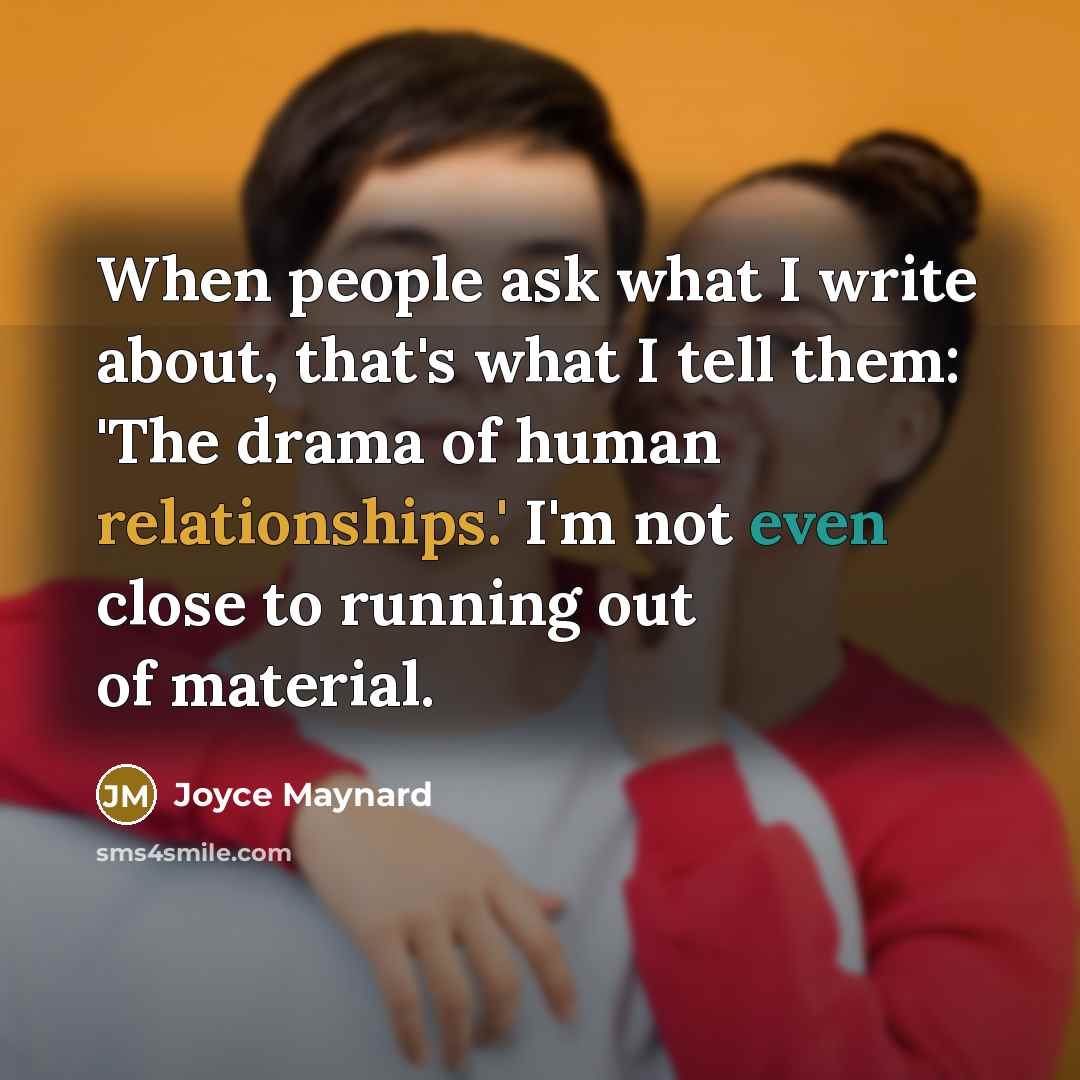 “When people ask what I write about, that's what I tell them: 'The drama of human relationships.' I'm not even close to running out of material.” quote by Joyce Maynard