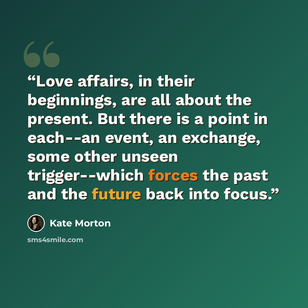 “Love affairs, in their beginnings, are all about the present. But there is a point in each--an event, an exchange, some other unseen trigger--which forces the past and the future back into focus.” quote by Kate Morton