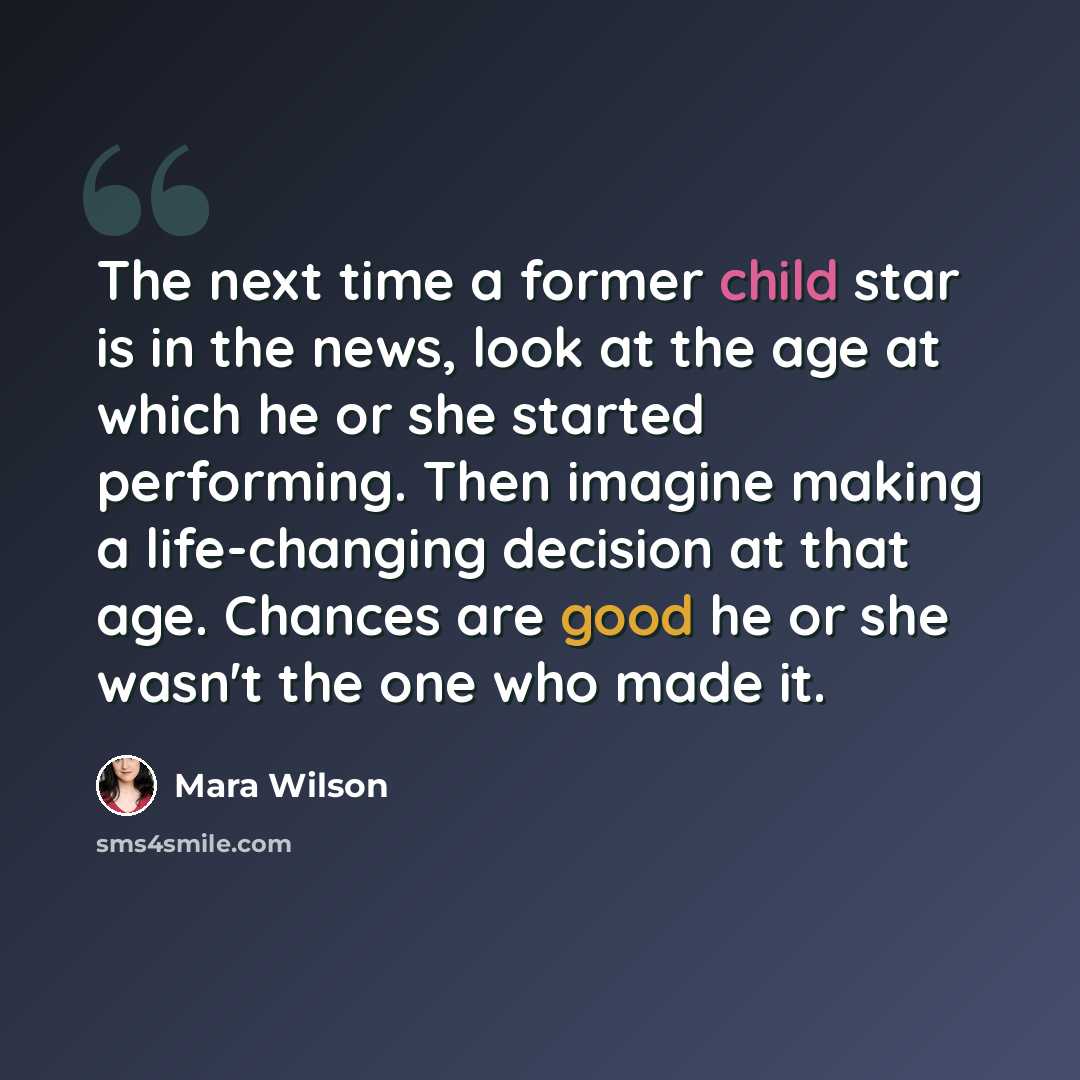 “The next time a former child star is in the news, look at the age at which he or she started performing. Then imagine making a life-changing decision at that age. Chances are good he or she wasn't the one who made it.” quote by Mara Wilson