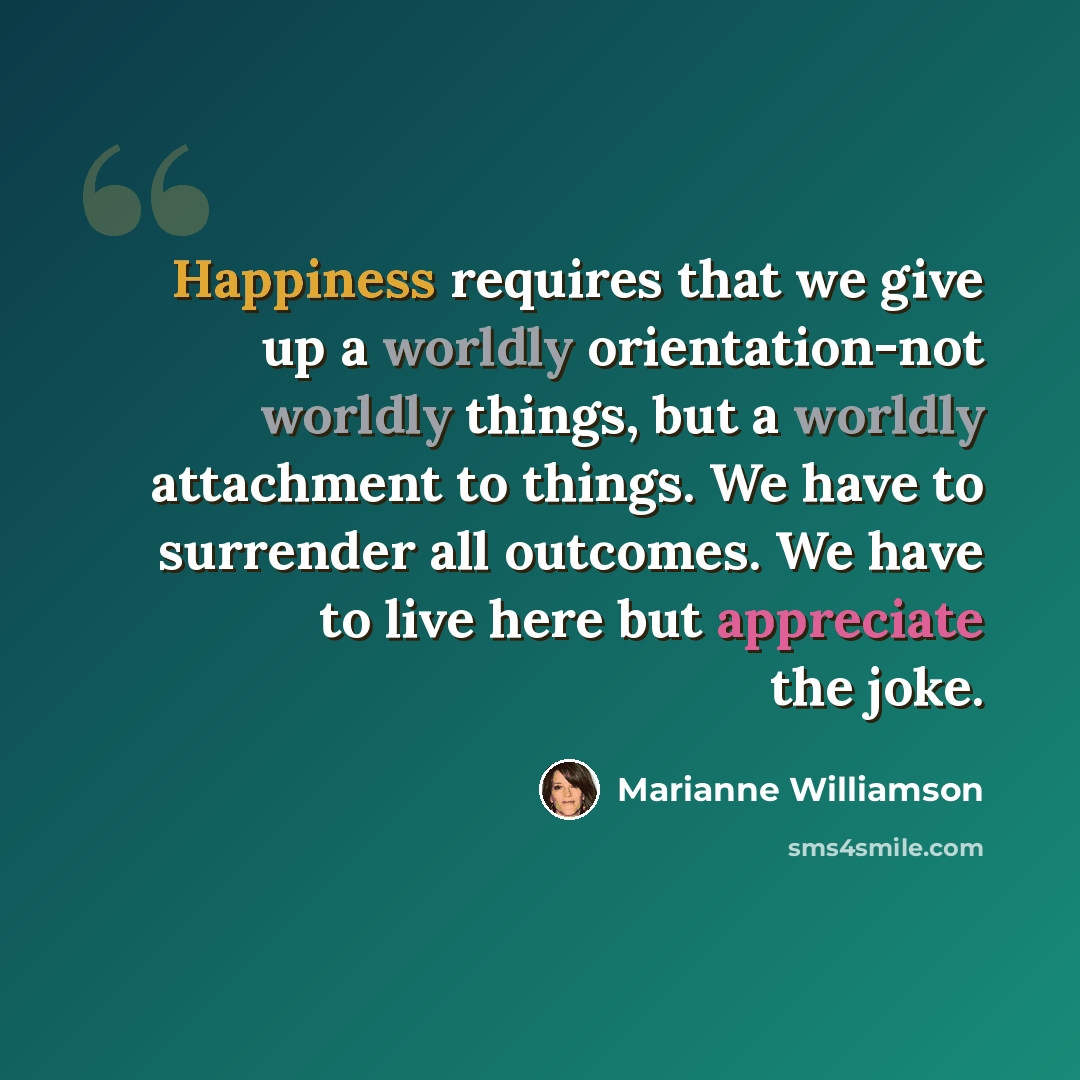 “Happiness requires that we give up a worldly orientation-not worldly things, but a worldly attachment to things. We have to surrender all outcomes. We have to live here but appreciate the joke.” quote by Marianne Williamson
