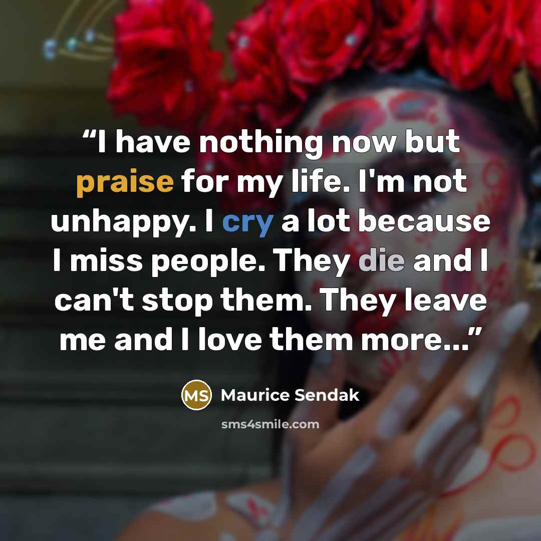 “I have nothing now but praise for my life. I'm not unhappy. I cry a lot because I miss people. They die and I can't stop them. They leave me and I love them more...” quote by Maurice Sendak