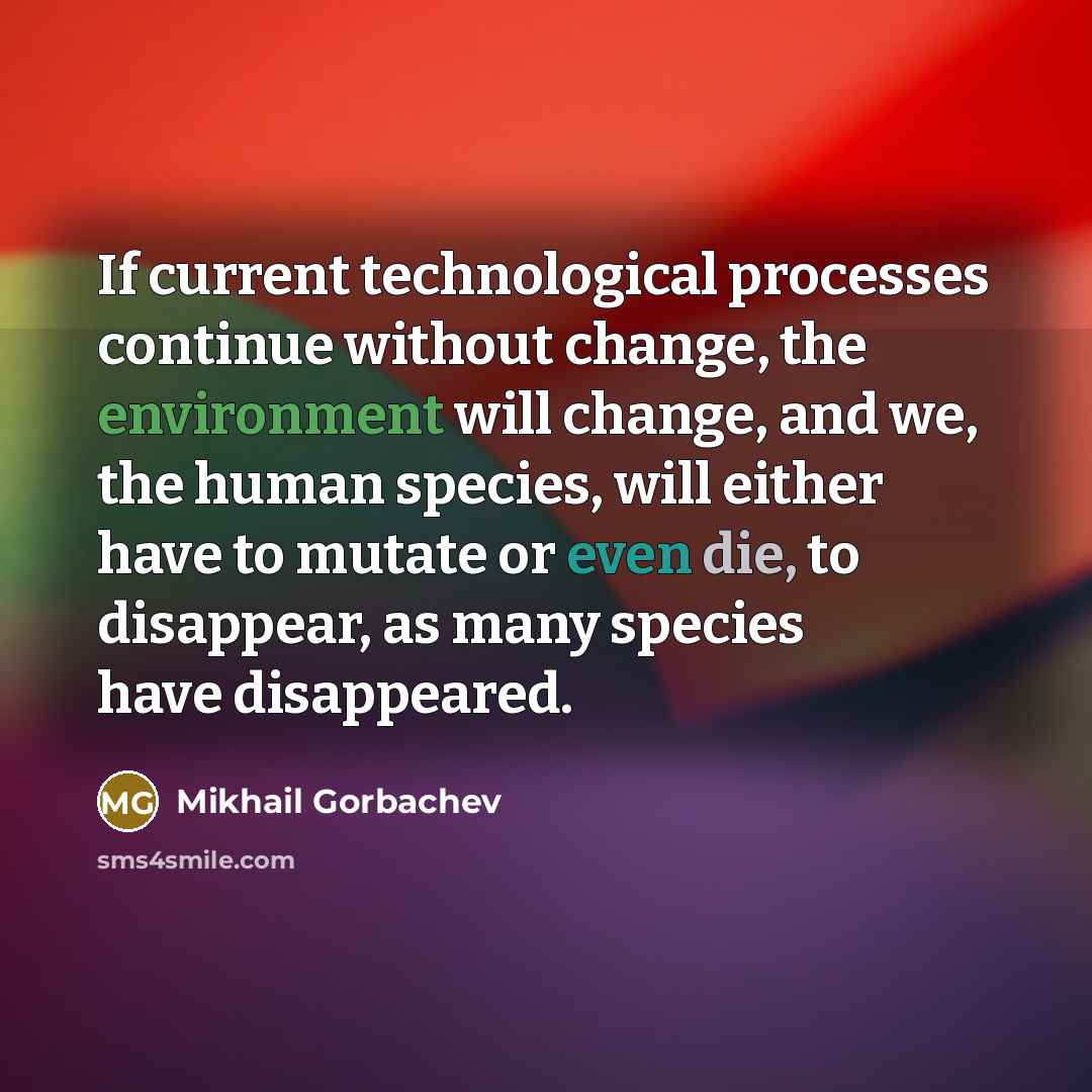 “If current technological processes continue without change, the environment will change, and we, the human species, will either have to mutate or even die, to disappear, as many species have disappeared.” quote by Mikhail Gorbachev
