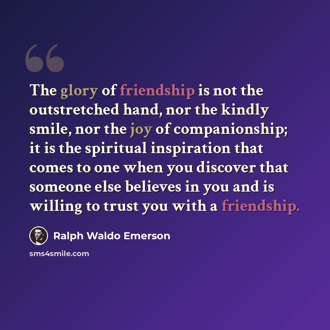 “The glory of friendship is not the outstretched hand, nor the kindly smile, nor the joy of companionship; it is the spiritual inspiration that comes to one when you discover that someone else believes in you and is willing to trust you with a friendship.” quote by Ralph Waldo Emerson