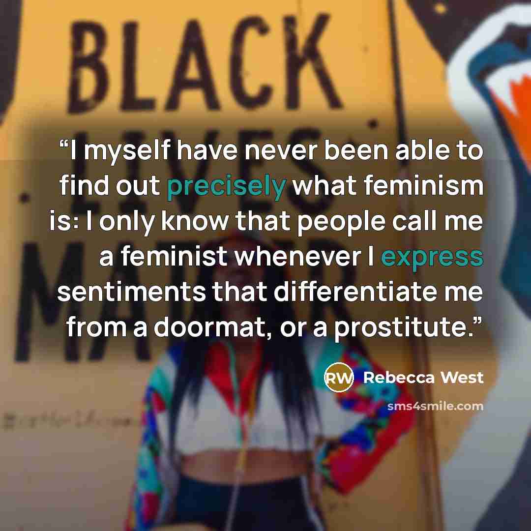 “I myself have never been able to find out precisely what feminism is: I only know that people call me a feminist whenever I express sentiments that differentiate me from a doormat, or a prostitute.” quote by Rebecca West