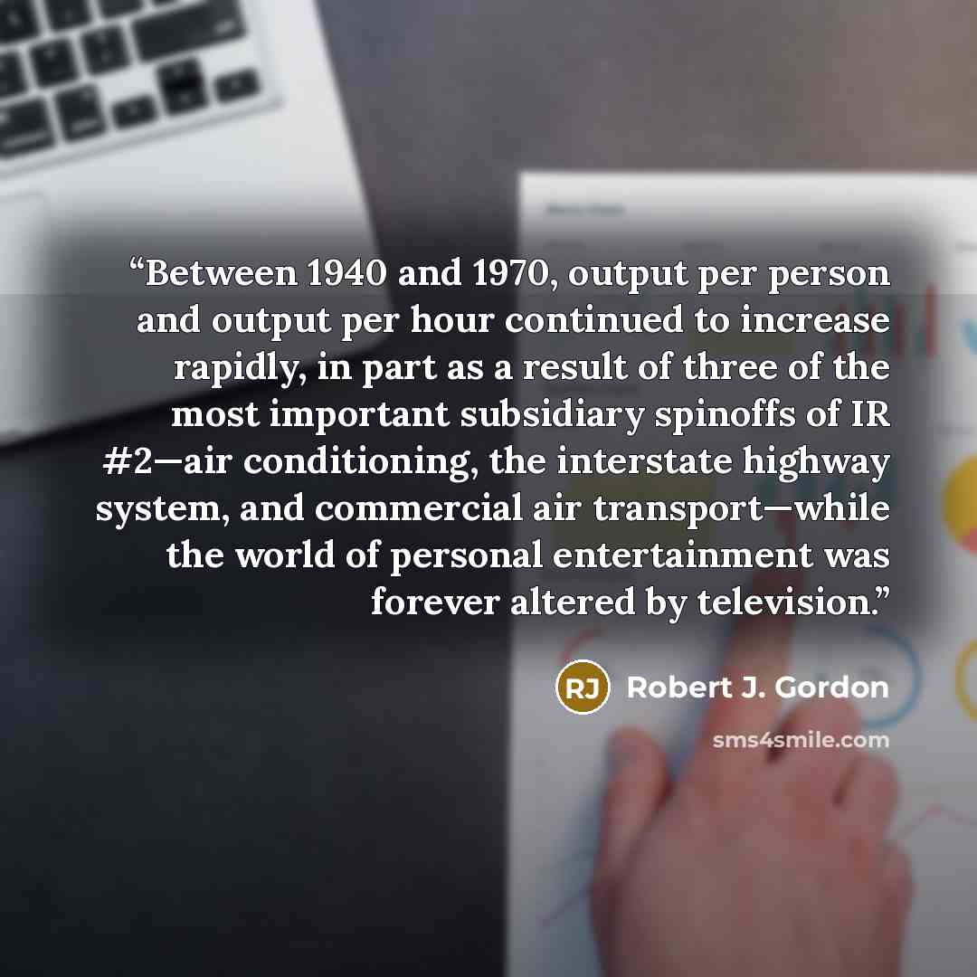 “Between 1940 and 1970, output per person and output per hour continued to increase rapidly, in part as a result of three of the most important subsidiary spinoffs of IR #2—air conditioning, the interstate highway system, and commercial air transport—while the world of personal entertainment was…” quote by Robert J. Gordon