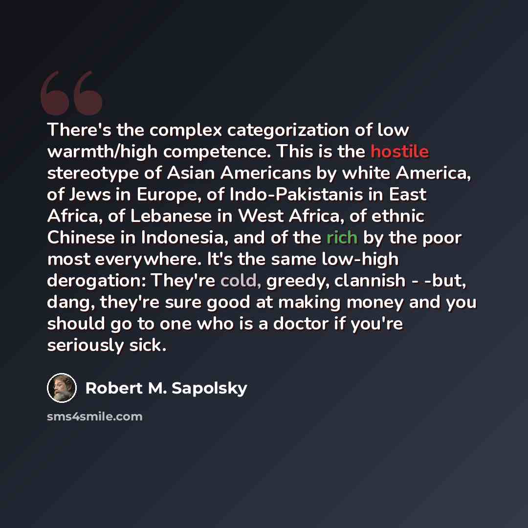 “There's the complex categorization of low warmth/high competence. This is the hostile stereotype of Asian Americans by white America, of Jews in Europe, of Indo-Pakistanis in East Africa, of Lebanese in West Africa, of ethnic Chinese in Indonesia, and of the rich by the poor most everywhere. It's…” quote by Robert M. Sapolsky