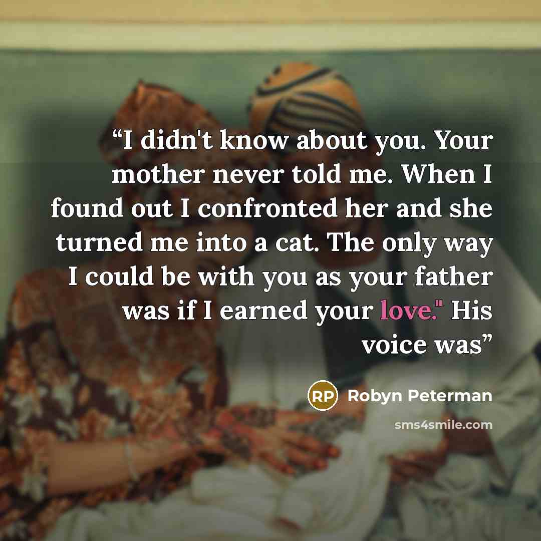 “I didn't know about you. Your mother never told me. When I found out I confronted her and she turned me into a cat. The only way I could be with you as your father was if I earned your love." His voice was” quote by Robyn Peterman