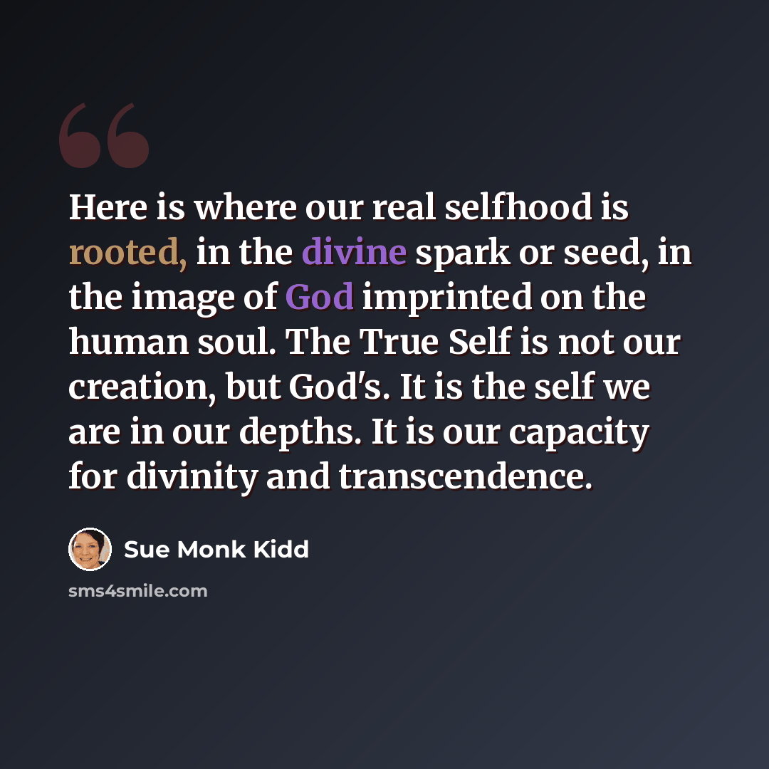 “Here is where our real selfhood is rooted, in the divine spark or seed, in the image of God imprinted on the human soul. The True Self is not our creation, but God's. It is the self we are in our depths. It is our capacity for divinity and transcendence.” quote by Sue Monk Kidd