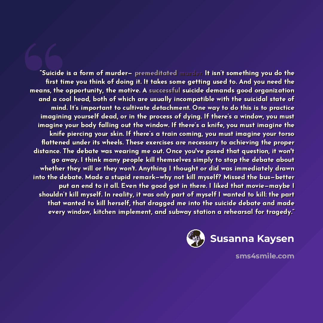 “Suicide is a form of murder— premeditated murder. It isn’t something you do the first time you think of doing it. It takes some getting used to. And you need the means, the opportunity, the motive. A successful suicide demands good organization and a cool head, both of which are usually…” quote by Susanna Kaysen