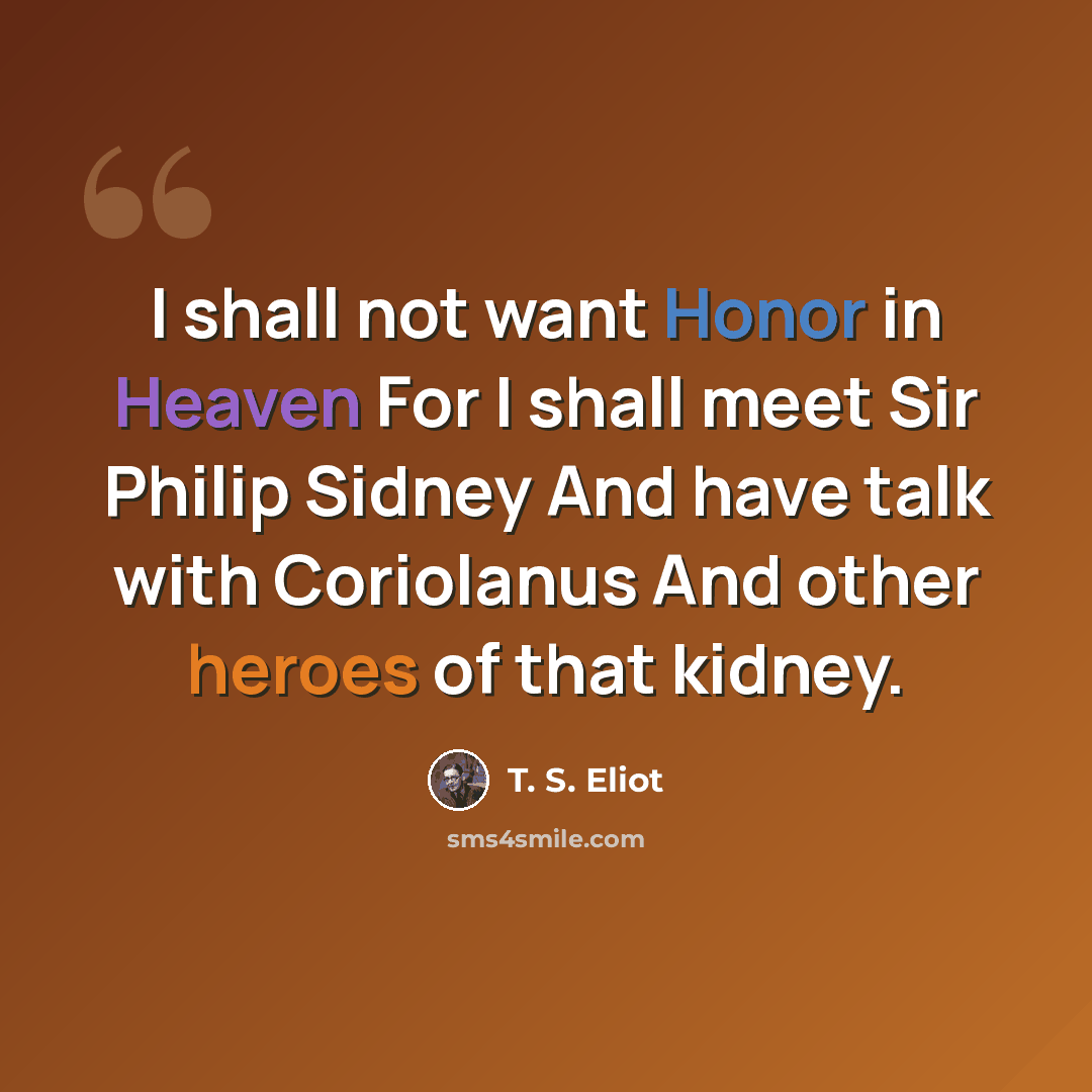 “I shall not want Honor in Heaven For I shall meet Sir Philip Sidney And have talk with Coriolanus And other heroes of that kidney.” quote by T. S. Eliot