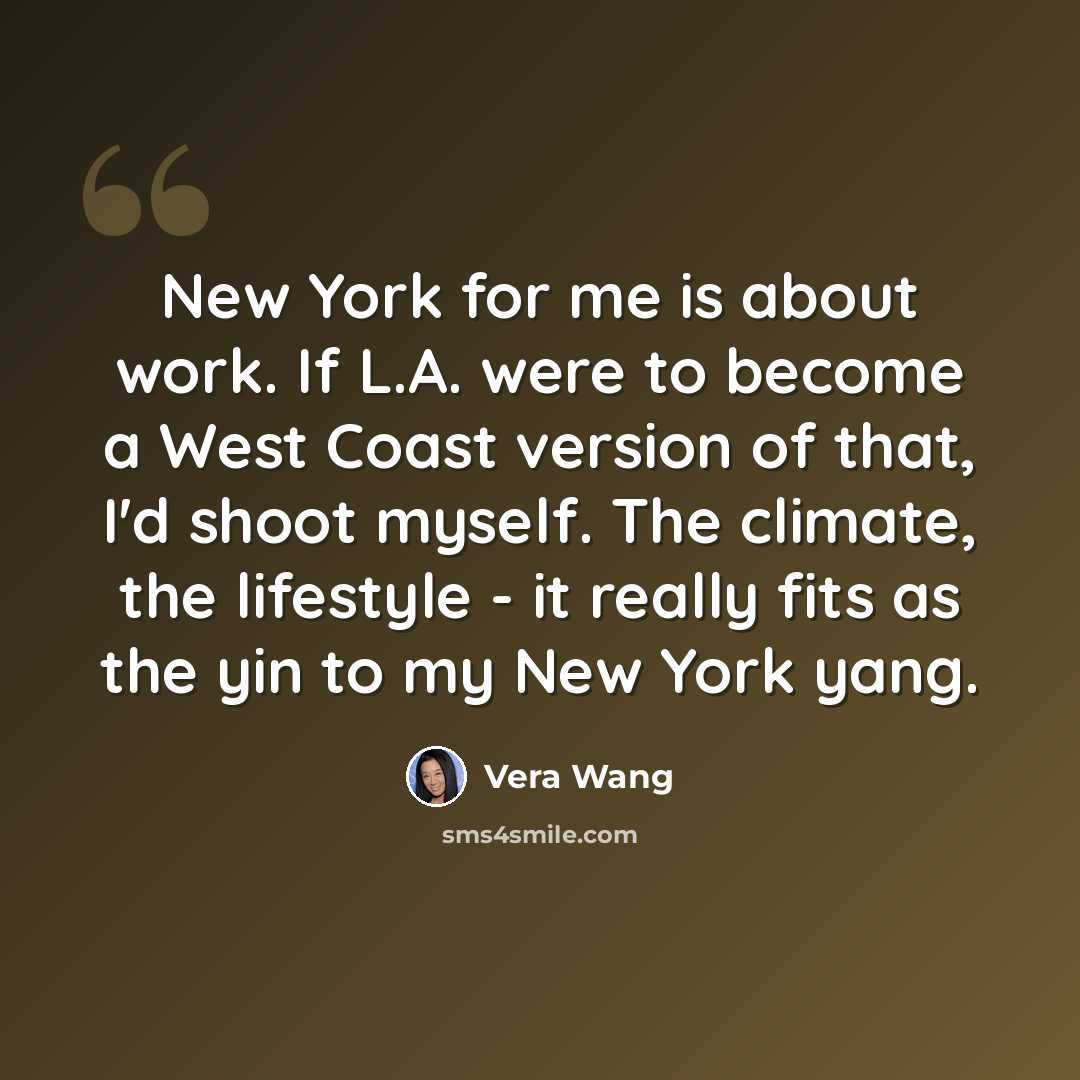 “New York for me is about work. If L.A. were to become a West Coast version of that, I'd shoot myself. The climate, the lifestyle - it really fits as the yin to my New York yang.” quote by Vera Wang