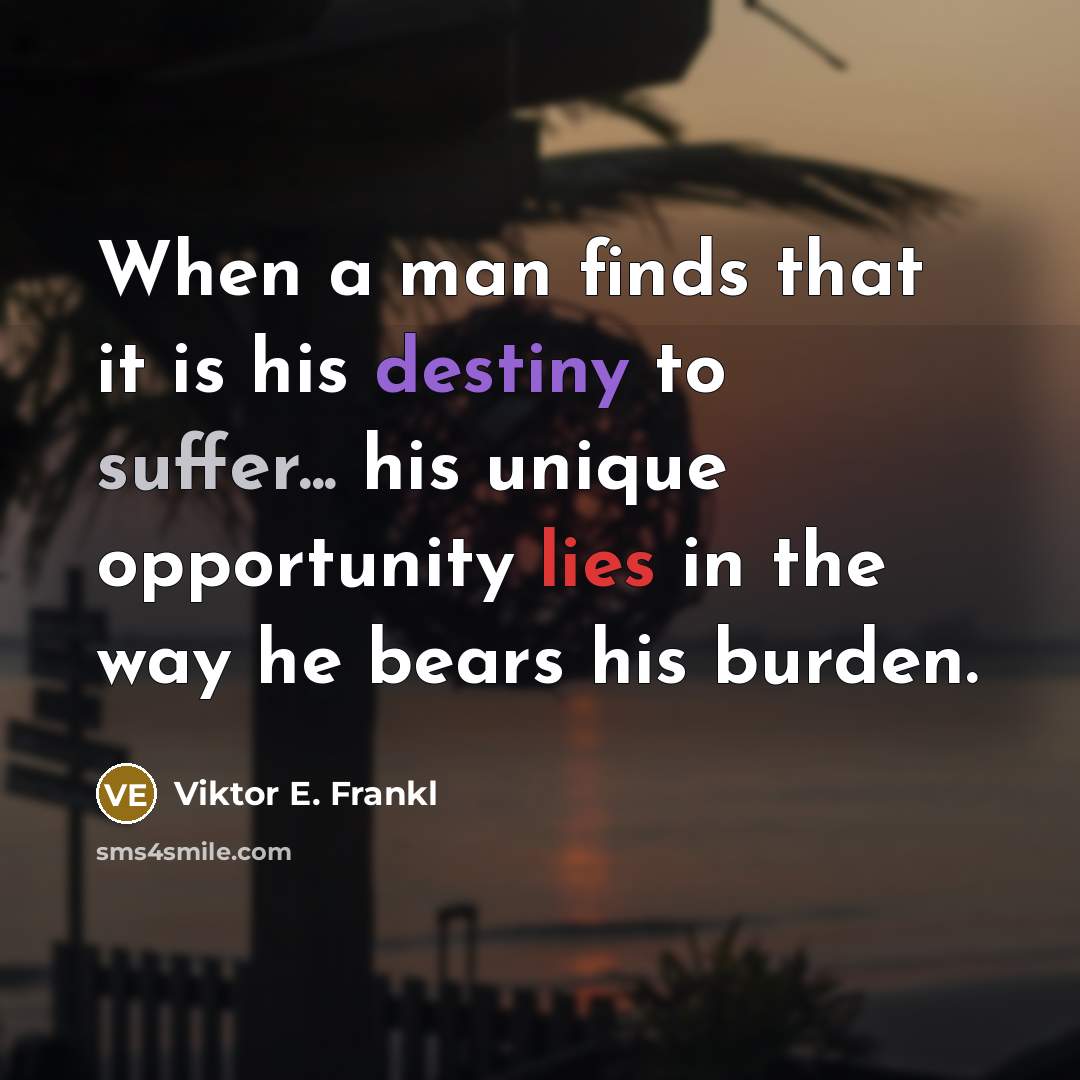 “When a man finds that it is his destiny to suffer... his unique opportunity lies in the way he bears his burden.” quote by Viktor E. Frankl