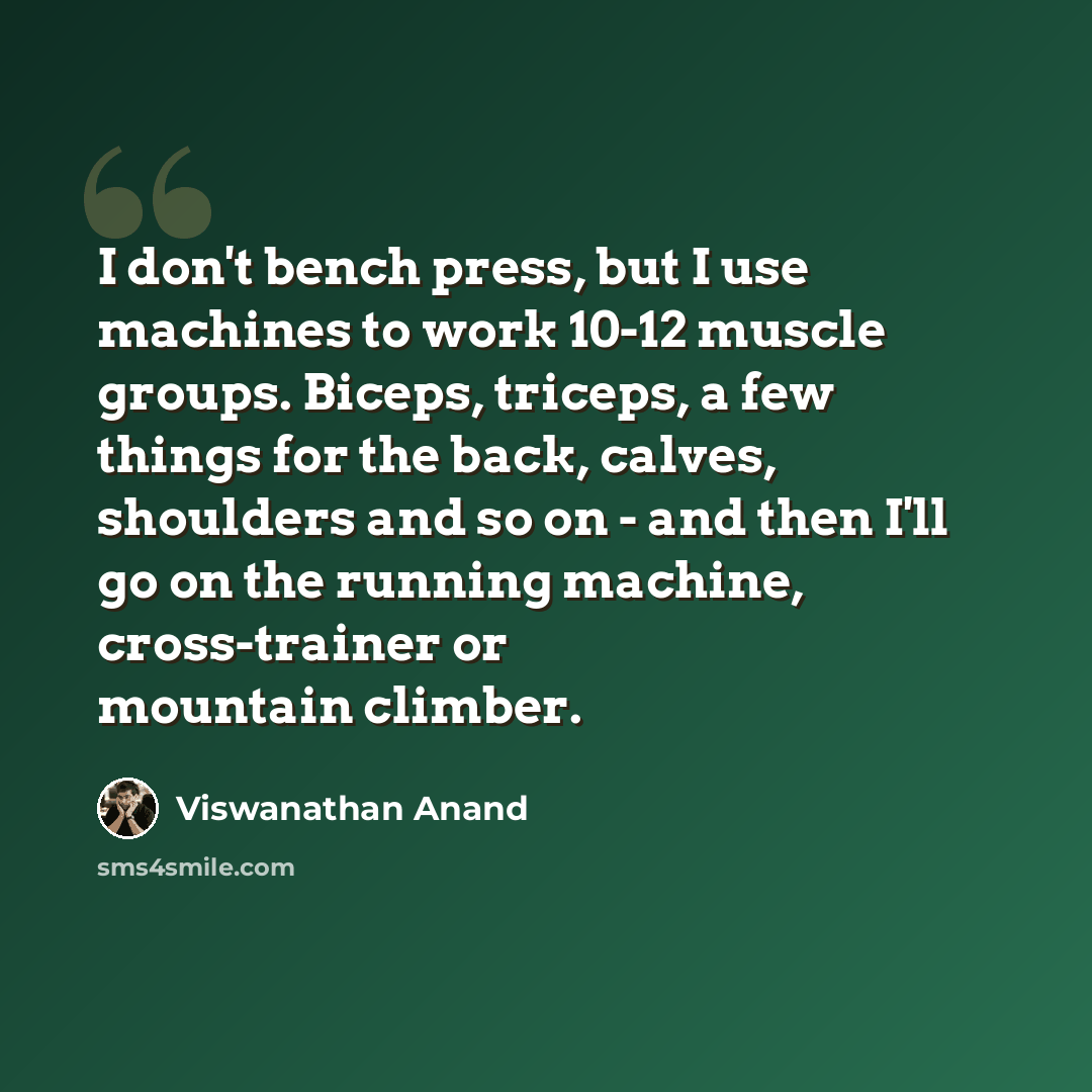 “I don't bench press, but I use machines to work 10-12 muscle groups. Biceps, triceps, a few things for the back, calves, shoulders and so on - and then I'll go on the running machine, cross-trainer or mountain climber.” quote by Viswanathan Anand