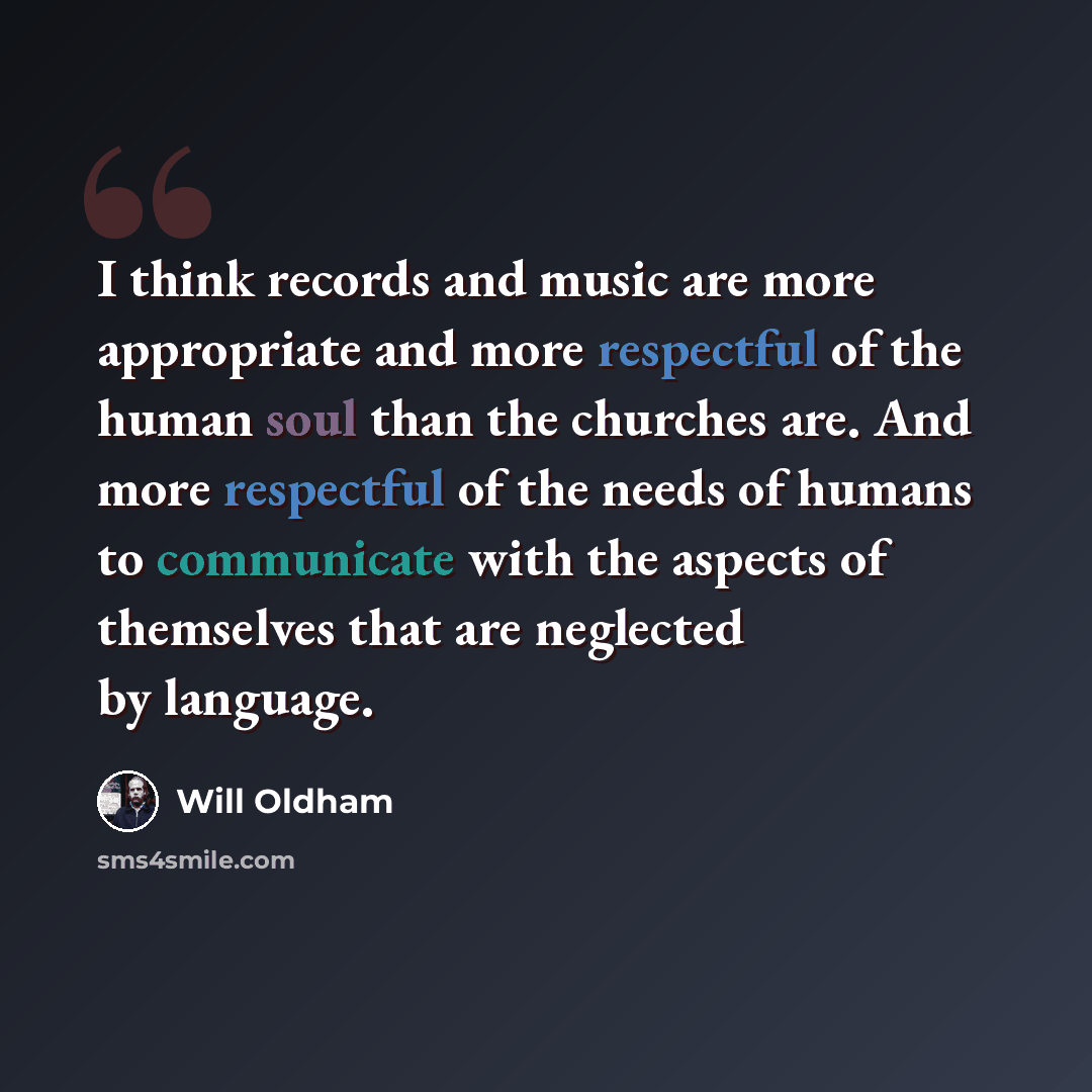 “I think records and music are more appropriate and more respectful of the human soul than the churches are. And more respectful of the needs of humans to communicate with the aspects of themselves that are neglected by language.” quote by Will Oldham