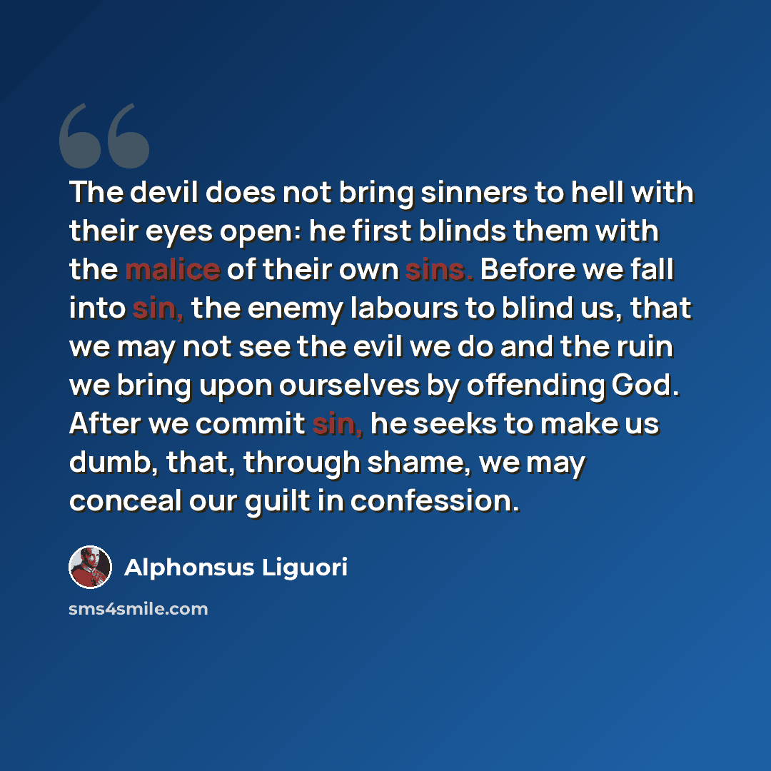 “The devil does not bring sinners to hell with their eyes open: he first blinds them with the malice of their own sins. Before we fall into sin, the enemy labours to blind us, that we may not see the evil we do and the ruin we bring upon ourselves by offending God. After we commit sin, he seeks to…” quote by Alphonsus Liguori