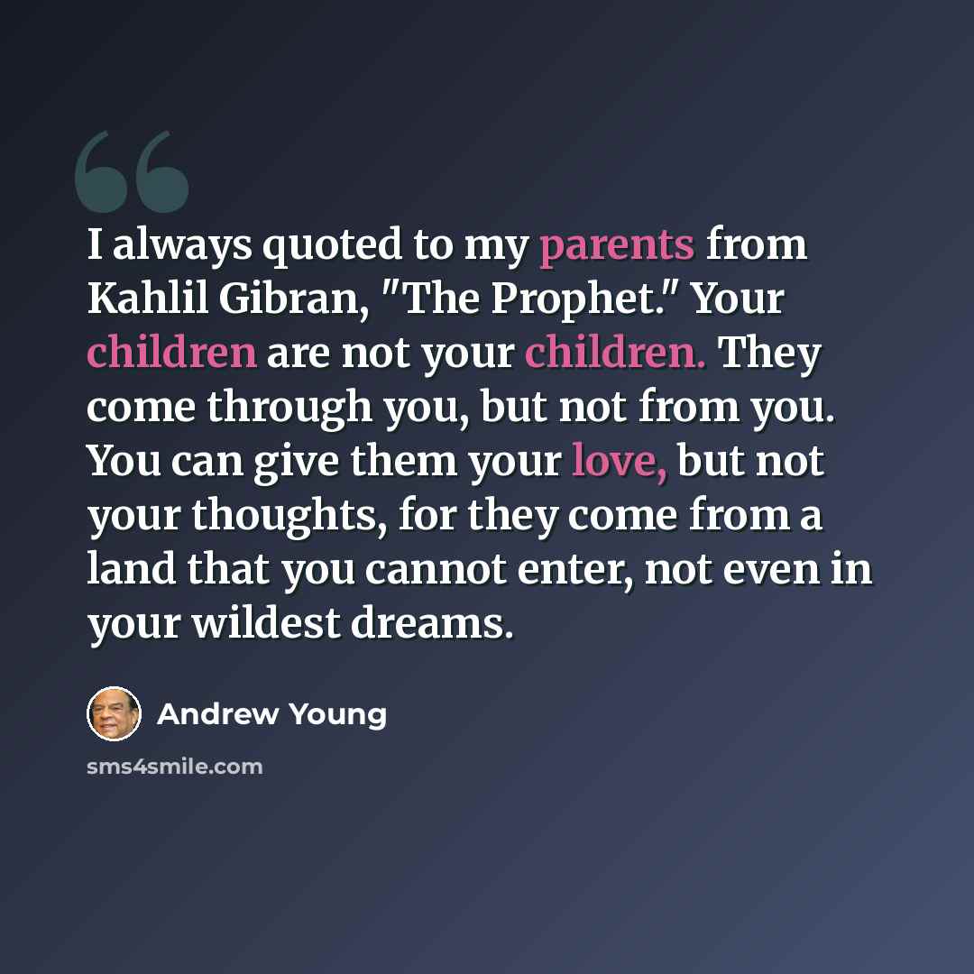 “I always quoted to my parents from Kahlil Gibran, "The Prophet." Your children are not your children. They come through you, but not from you. You can give them your love, but not your thoughts, for they come from a land that you cannot enter, not even in your wildest dreams.” quote by Andrew Young