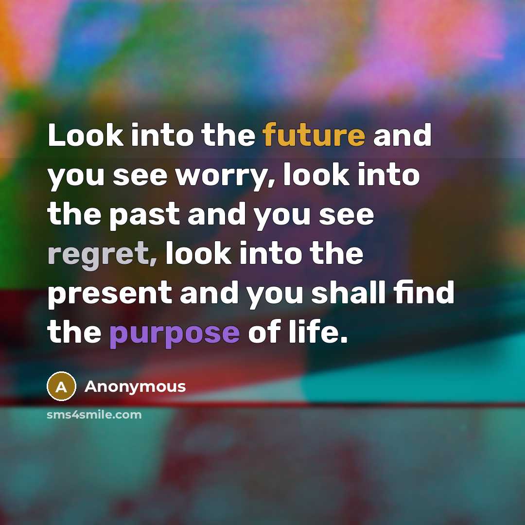 “Look into the future and you see worry, look into the past and you see regret, look into the present and you shall find the purpose of life.” quote by Anonymous