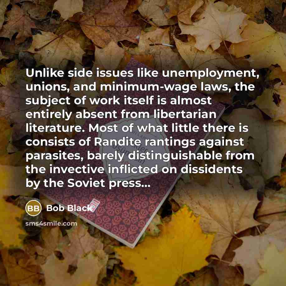 “Unlike side issues like unemployment, unions, and minimum-wage laws, the subject of work itself is almost entirely absent from libertarian literature. Most of what little there is consists of Randite rantings against parasites, barely distinguishable from the invective inflicted on dissidents by…” quote by Bob Black