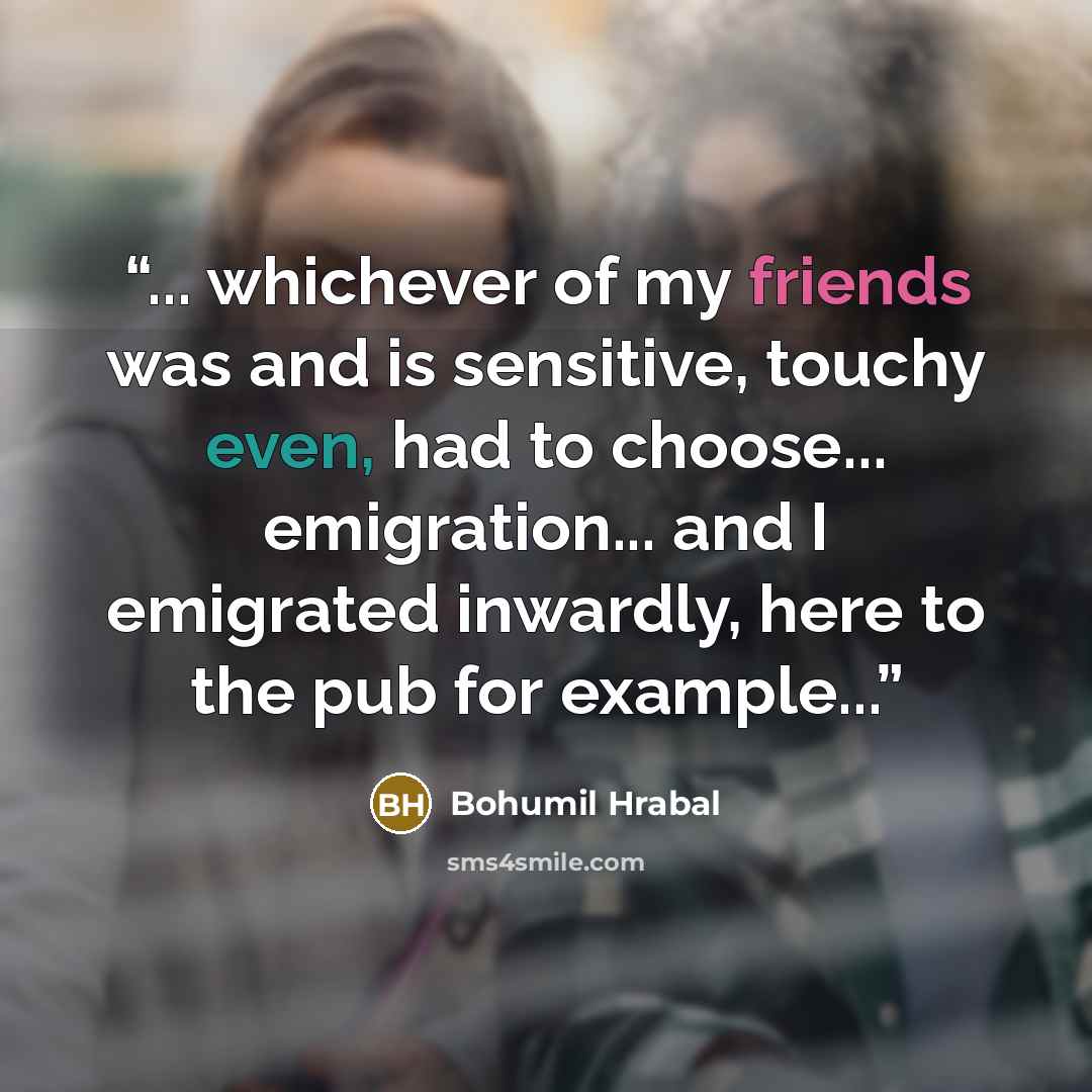 “... whichever of my friends was and is sensitive, touchy even, had to choose... emigration... and I emigrated inwardly, here to the pub for example...” quote by Bohumil Hrabal