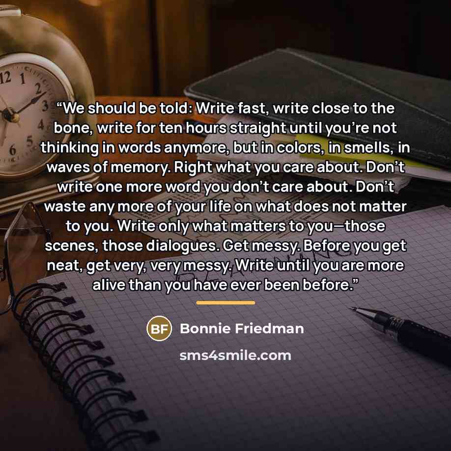 “We should be told: Write fast, write close to the bone, write for ten hours straight until you’re not thinking in words anymore, but in colors, in smells, in waves of memory. Right what you care about. Don’t write one more word you don’t care about. Don’t waste any more of your life on what does…” quote by Bonnie Friedman