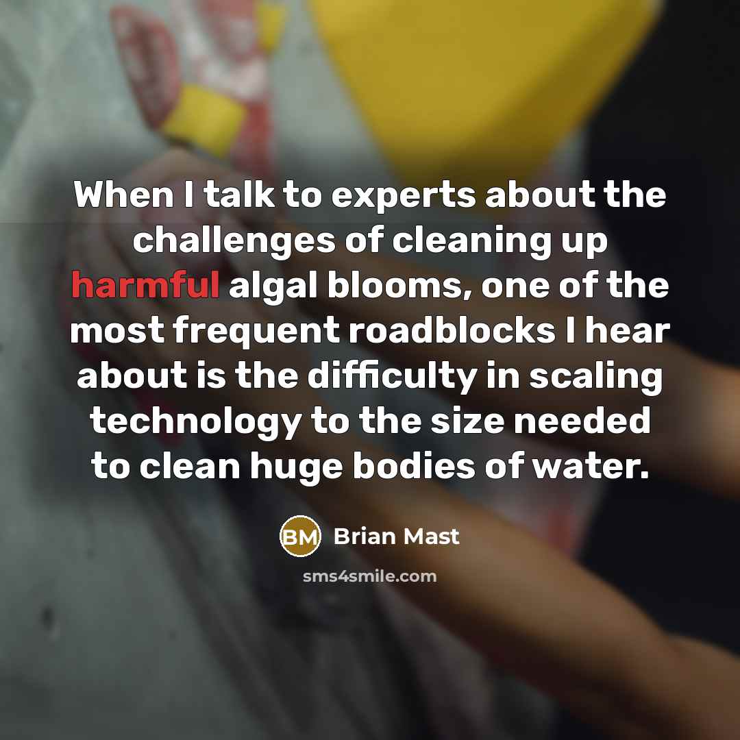 “When I talk to experts about the challenges of cleaning up harmful algal blooms, one of the most frequent roadblocks I hear about is the difficulty in scaling technology to the size needed to clean huge bodies of water.” quote by Brian Mast