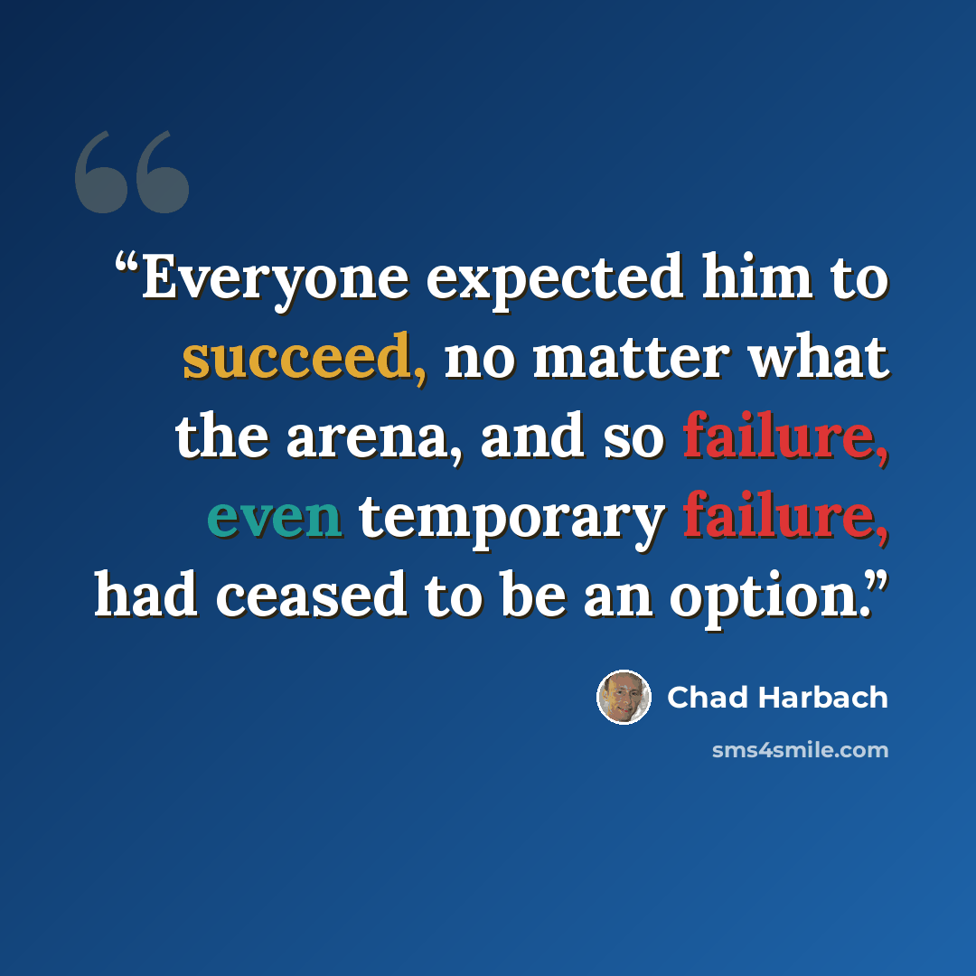 “Everyone expected him to succeed, no matter what the arena, and so failure, even temporary failure, had ceased to be an option.” quote by Chad Harbach