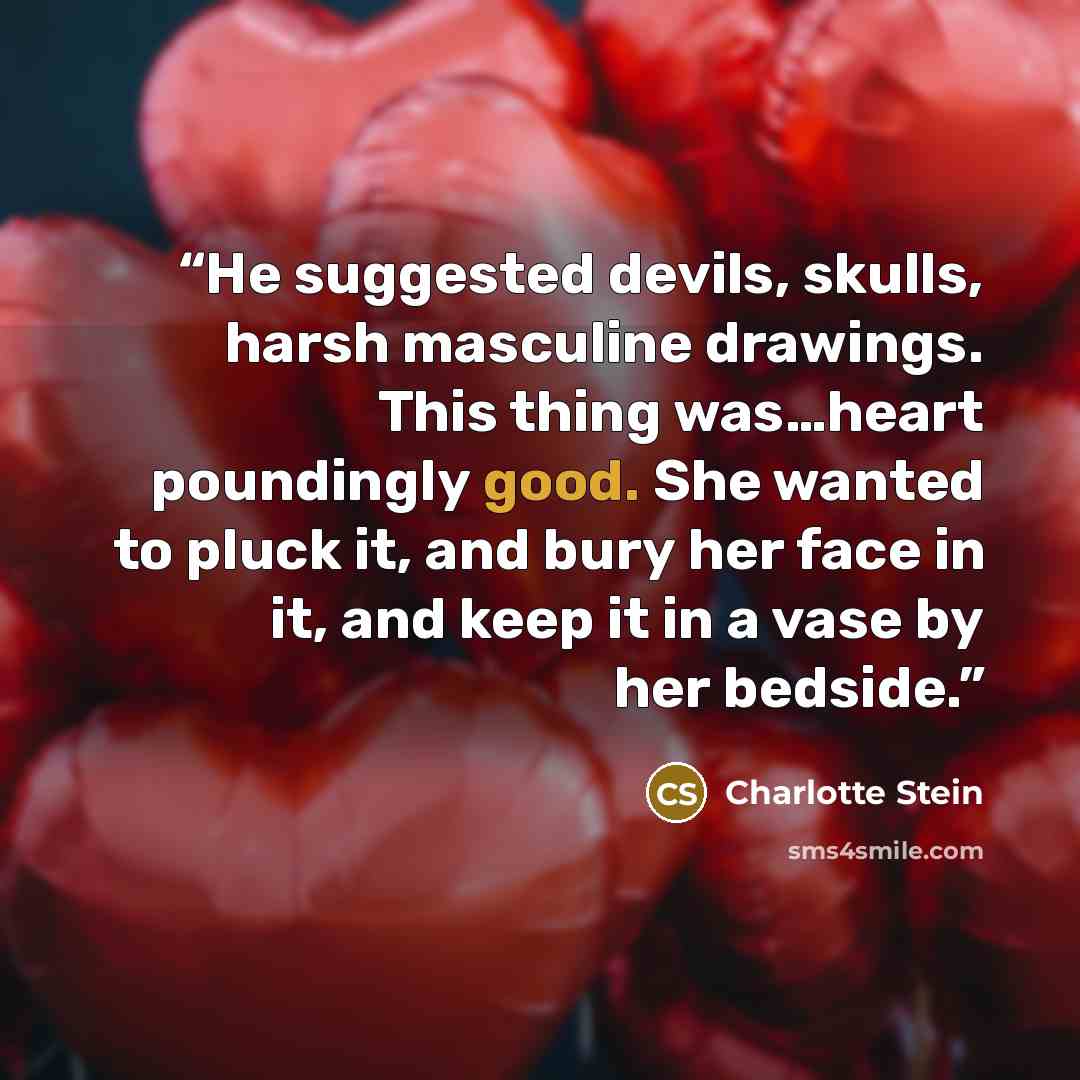 “He suggested devils, skulls, harsh masculine drawings. This thing was…heart poundingly good. She wanted to pluck it, and bury her face in it, and keep it in a vase by her bedside.” quote by Charlotte Stein