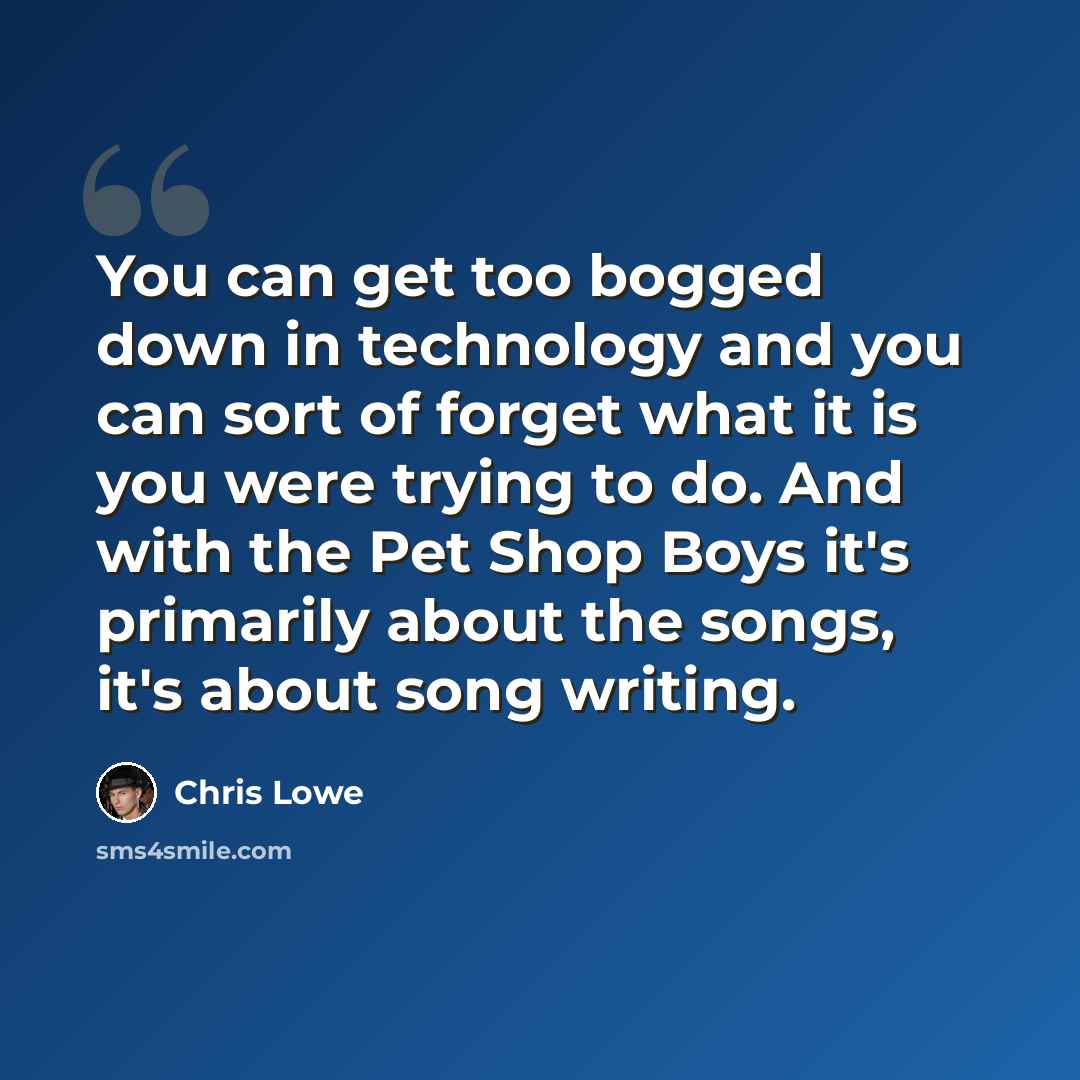 “You can get too bogged down in technology and you can sort of forget what it is you were trying to do. And with the Pet Shop Boys it's primarily about the songs, it's about song writing.” quote by Chris Lowe