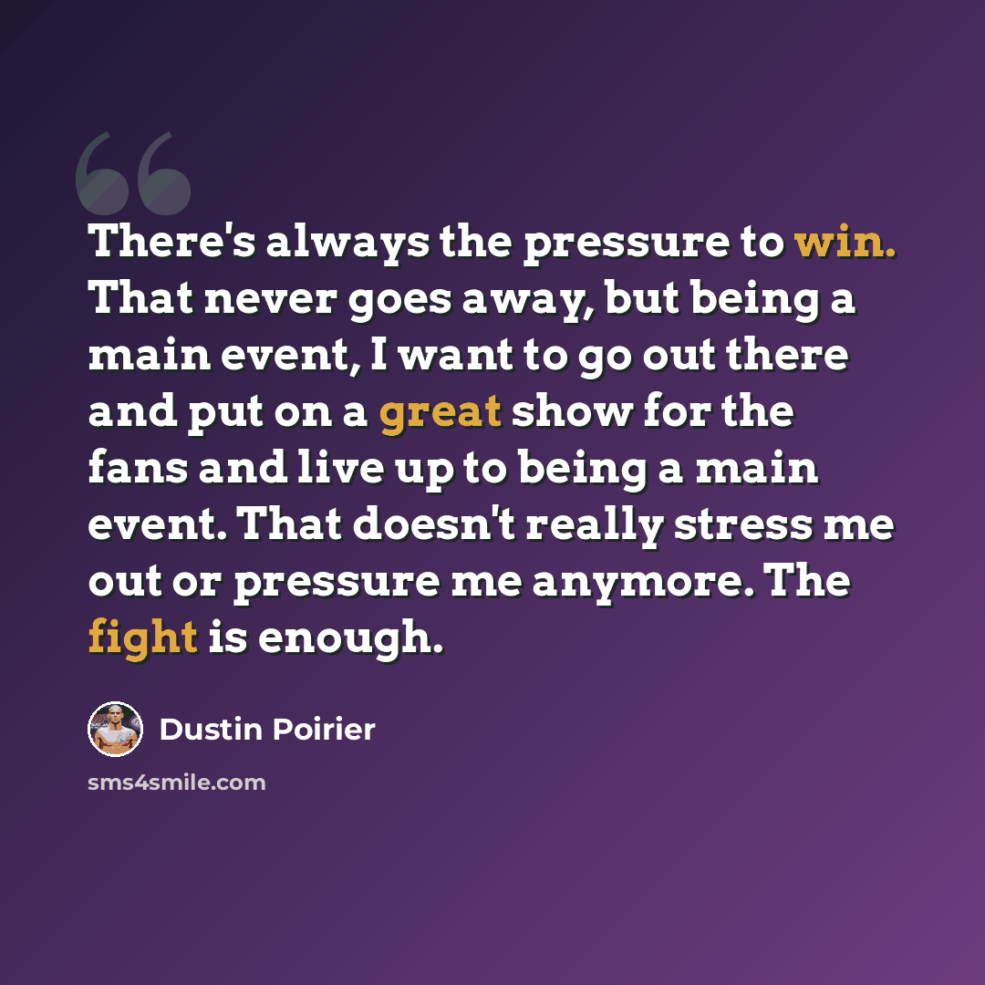 “There's always the pressure to win. That never goes away, but being a main event, I want to go out there and put on a great show for the fans and live up to being a main event. That doesn't really stress me out or pressure me anymore. The fight is enough.” quote by Dustin Poirier