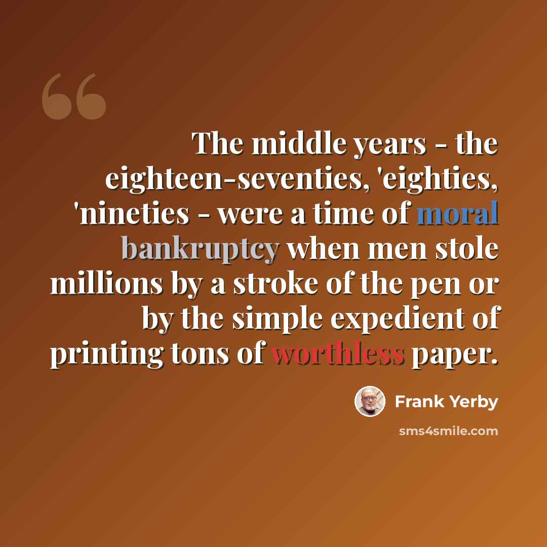 “The middle years - the eighteen-seventies, 'eighties, 'nineties - were a time of moral bankruptcy when men stole millions by a stroke of the pen or by the simple expedient of printing tons of worthless paper.” quote by Frank Yerby