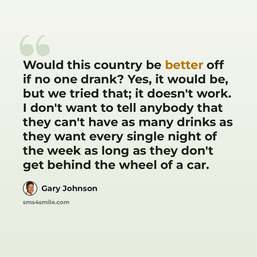“Would this country be better off if no one drank? Yes, it would be, but we tried that; it doesn't work. I don't want to tell anybody that they can't have as many drinks as they want every single night of the week as long as they don't get behind the wheel of a car.” quote by Gary Johnson