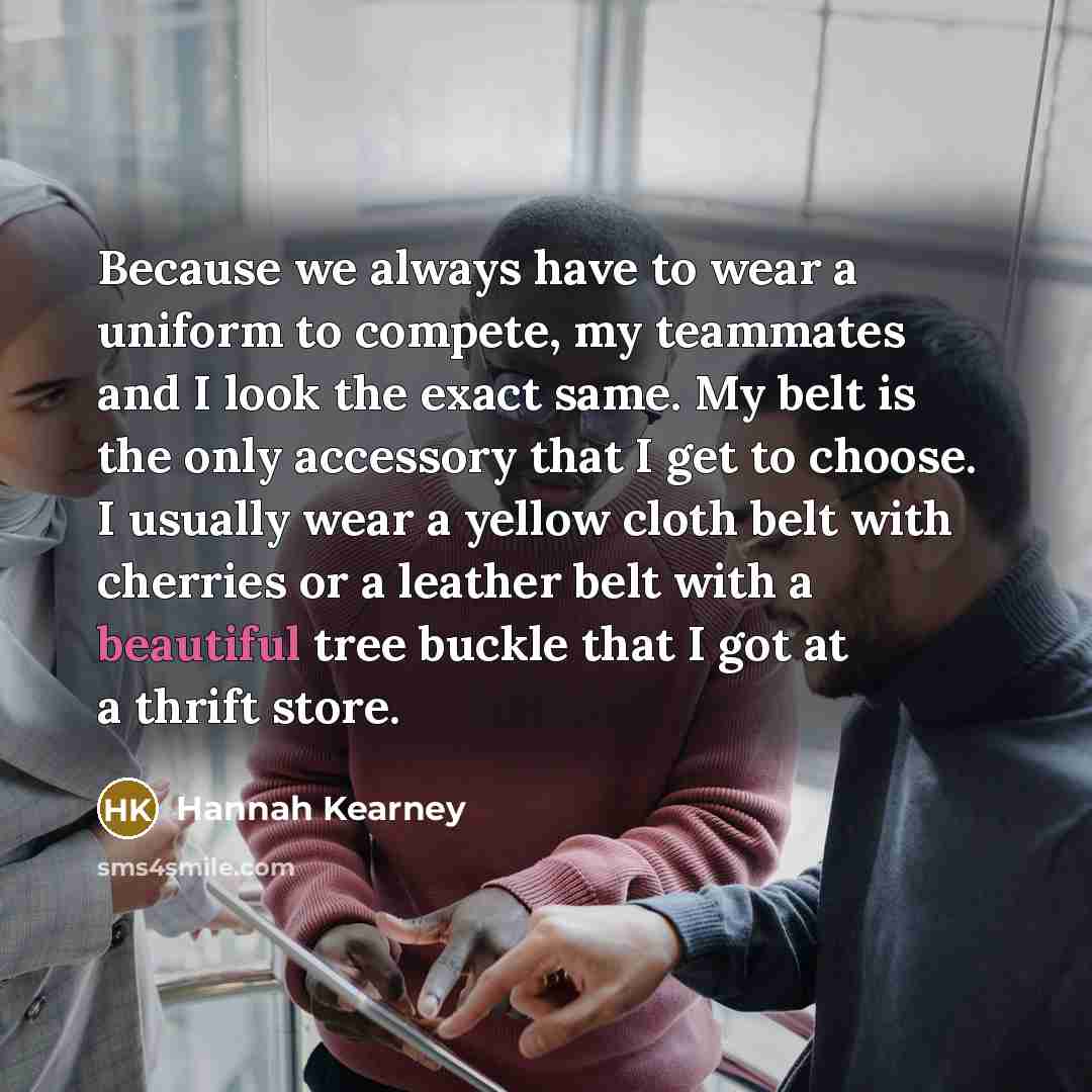 “Because we always have to wear a uniform to compete, my teammates and I look the exact same. My belt is the only accessory that I get to choose. I usually wear a yellow cloth belt with cherries or a leather belt with a beautiful tree buckle that I got at a thrift store.” quote by Hannah Kearney