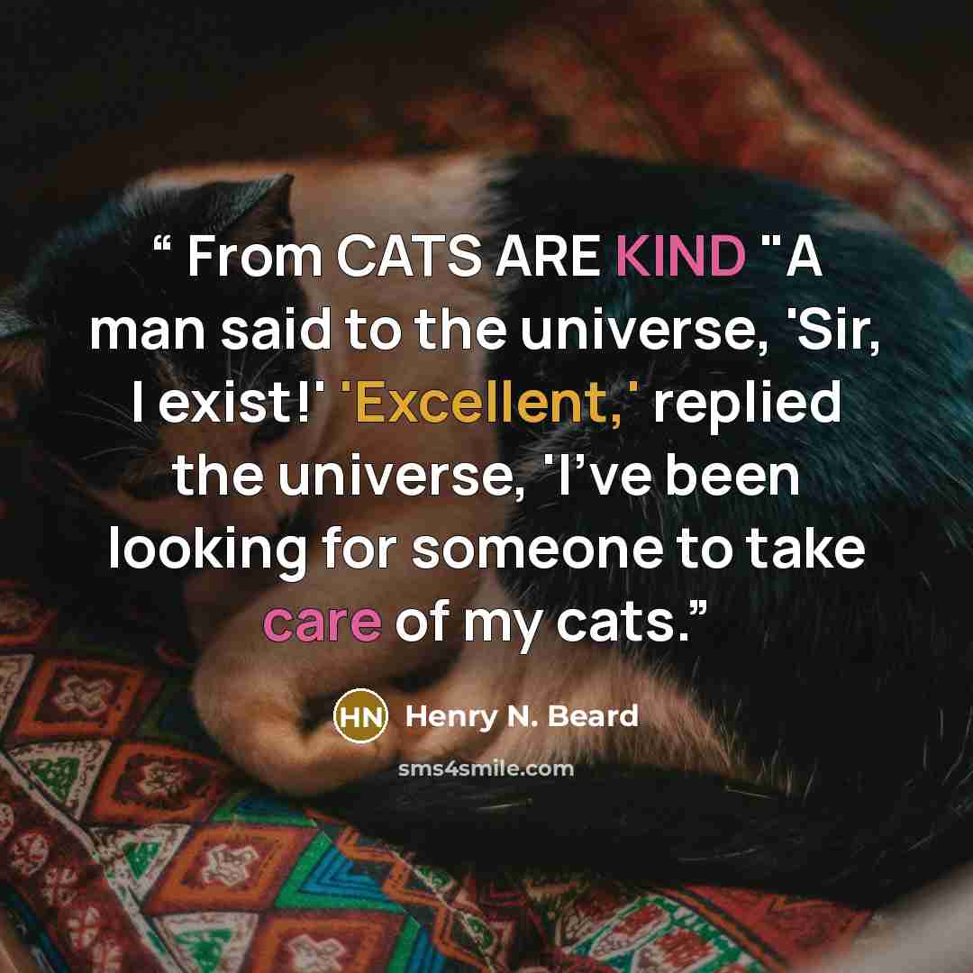 “From CATS ARE KIND "A man said to the universe, 'Sir, I exist!' 'Excellent,' replied the universe, 'I've been looking for someone to take care of my cats.” quote by Henry N. Beard
