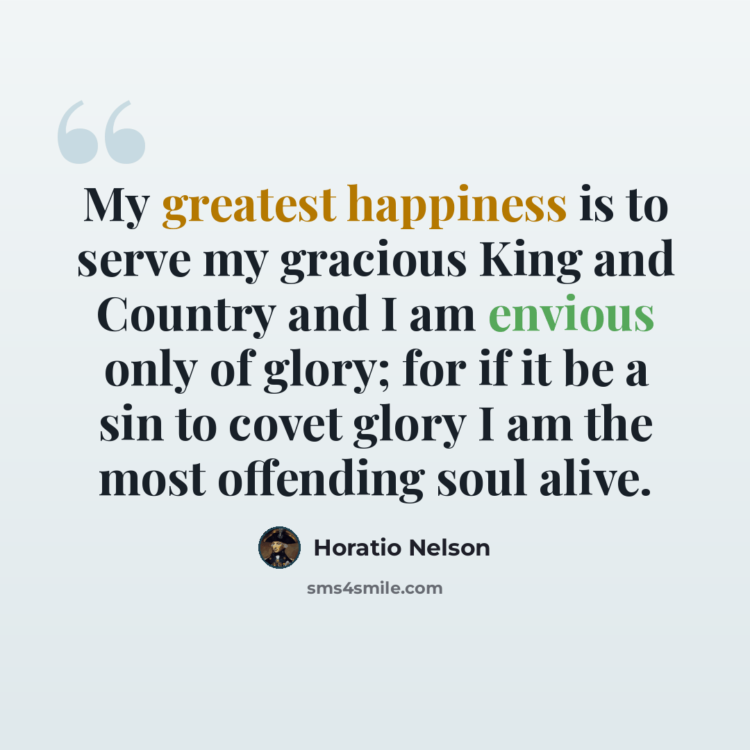 “My greatest happiness is to serve my gracious King and Country and I am envious only of glory; for if it be a sin to covet glory I am the most offending soul alive.” quote by Horatio Nelson