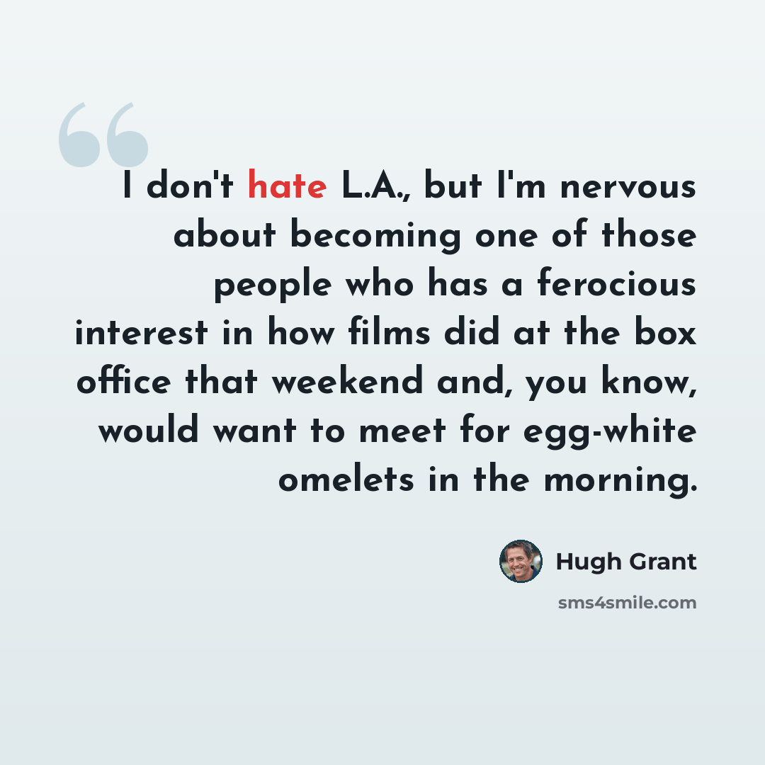 “I don't hate L.A., but I'm nervous about becoming one of those people who has a ferocious interest in how films did at the box office that weekend and, you know, would want to meet for egg-white omelets in the morning.” quote by Hugh Grant
