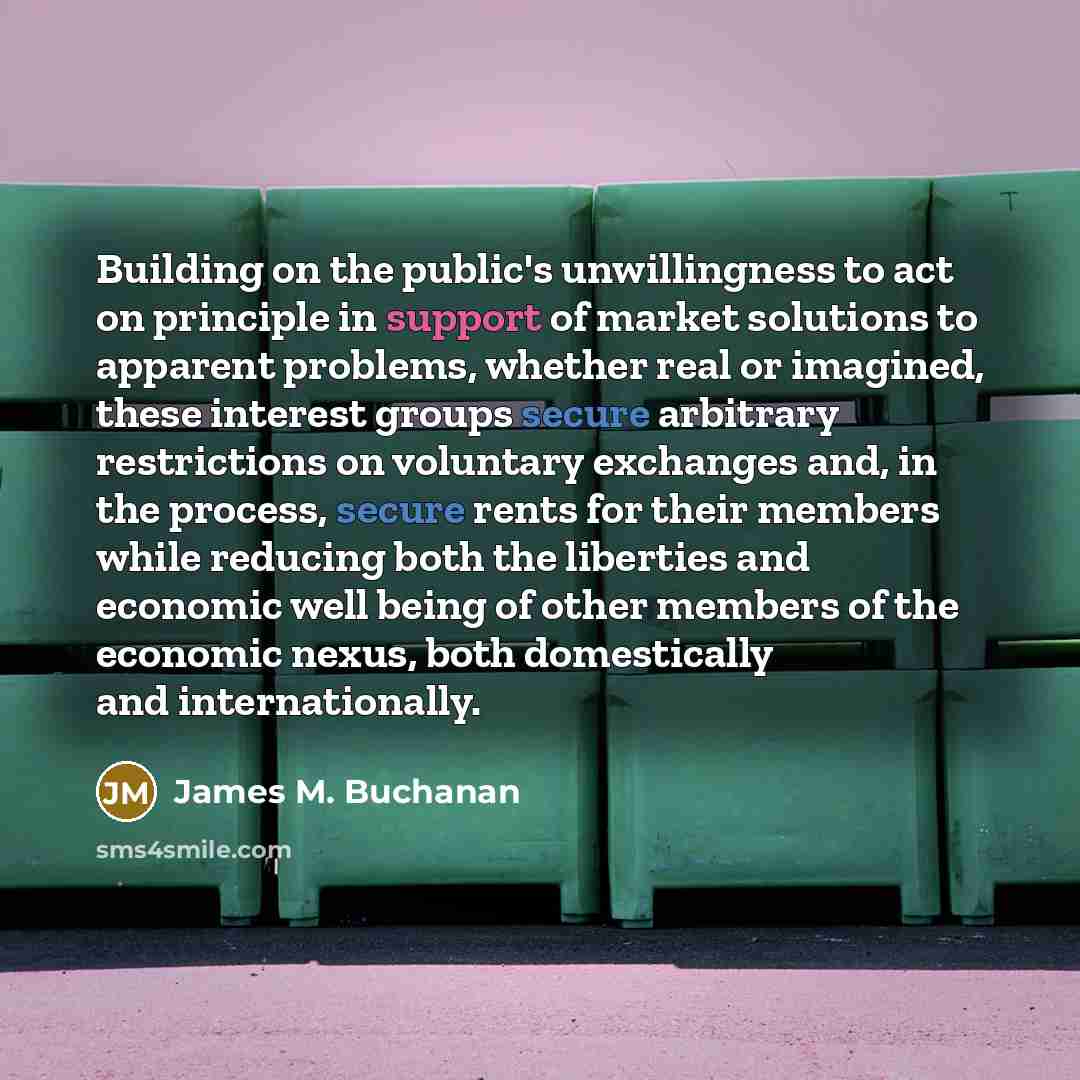 “Building on the public's unwillingness to act on principle in support of market solutions to apparent problems, whether real or imagined, these interest groups secure arbitrary restrictions on voluntary exchanges and, in the process, secure rents for their members while reducing both the liberties…” quote by James M. Buchanan