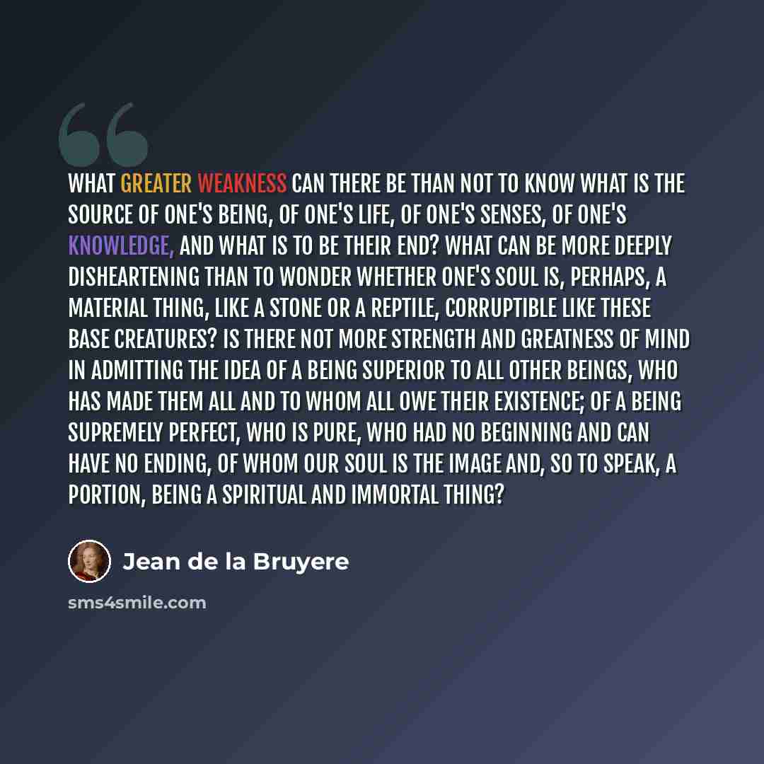 “What greater weakness can there be than not to know what is the source of one's being, of one's life, of one's senses, of one's knowledge, and what is to be their end? What can be more deeply disheartening than to wonder whether one's soul is, perhaps, a material thing, like a stone or a reptile…” quote by Jean de la Bruyere
