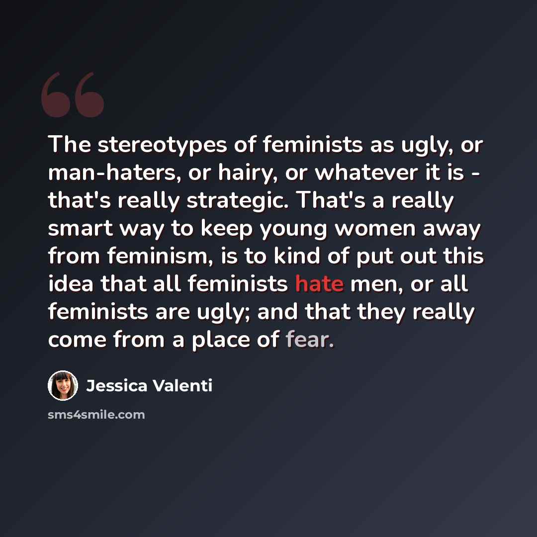 “The stereotypes of feminists as ugly, or man-haters, or hairy, or whatever it is - that's really strategic. That's a really smart way to keep young women away from feminism, is to kind of put out this idea that all feminists hate men, or all feminists are ugly; and that they really come from a…” quote by Jessica Valenti
