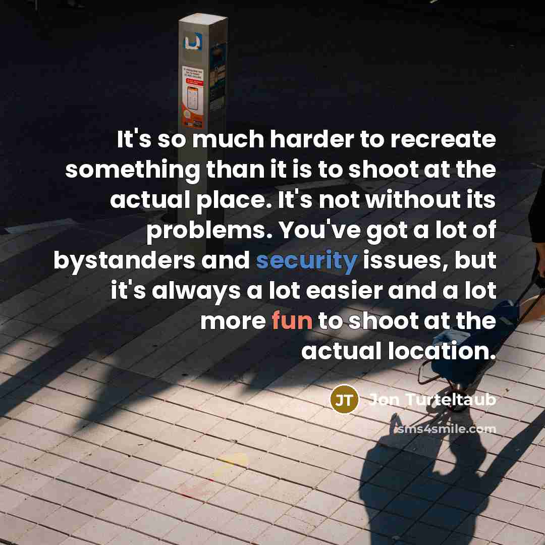 “It's so much harder to recreate something than it is to shoot at the actual place. It's not without its problems. You've got a lot of bystanders and security issues, but it's always a lot easier and a lot more fun to shoot at the actual location.” quote by Jon Turteltaub