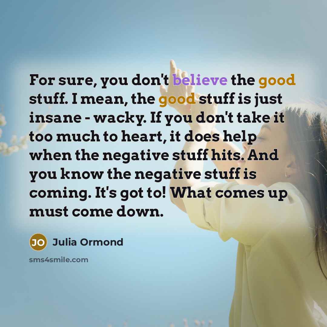 “For sure, you don't believe the good stuff. I mean, the good stuff is just insane - wacky. If you don't take it too much to heart, it does help when the negative stuff hits. And you know the negative stuff is coming. It's got to! What comes up must come down.” quote by Julia Ormond