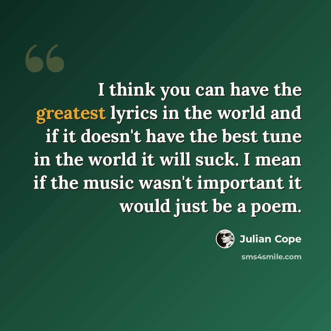 “I think you can have the greatest lyrics in the world and if it doesn't have the best tune in the world it will suck. I mean if the music wasn't important it would just be a poem.” quote by Julian Cope