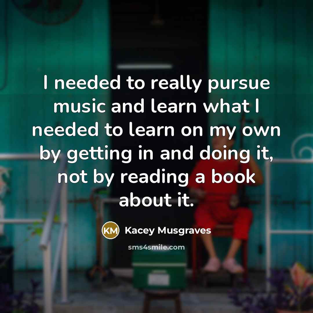 “I needed to really pursue music and learn what I needed to learn on my own by getting in and doing it, not by reading a book about it.” quote by Kacey Musgraves