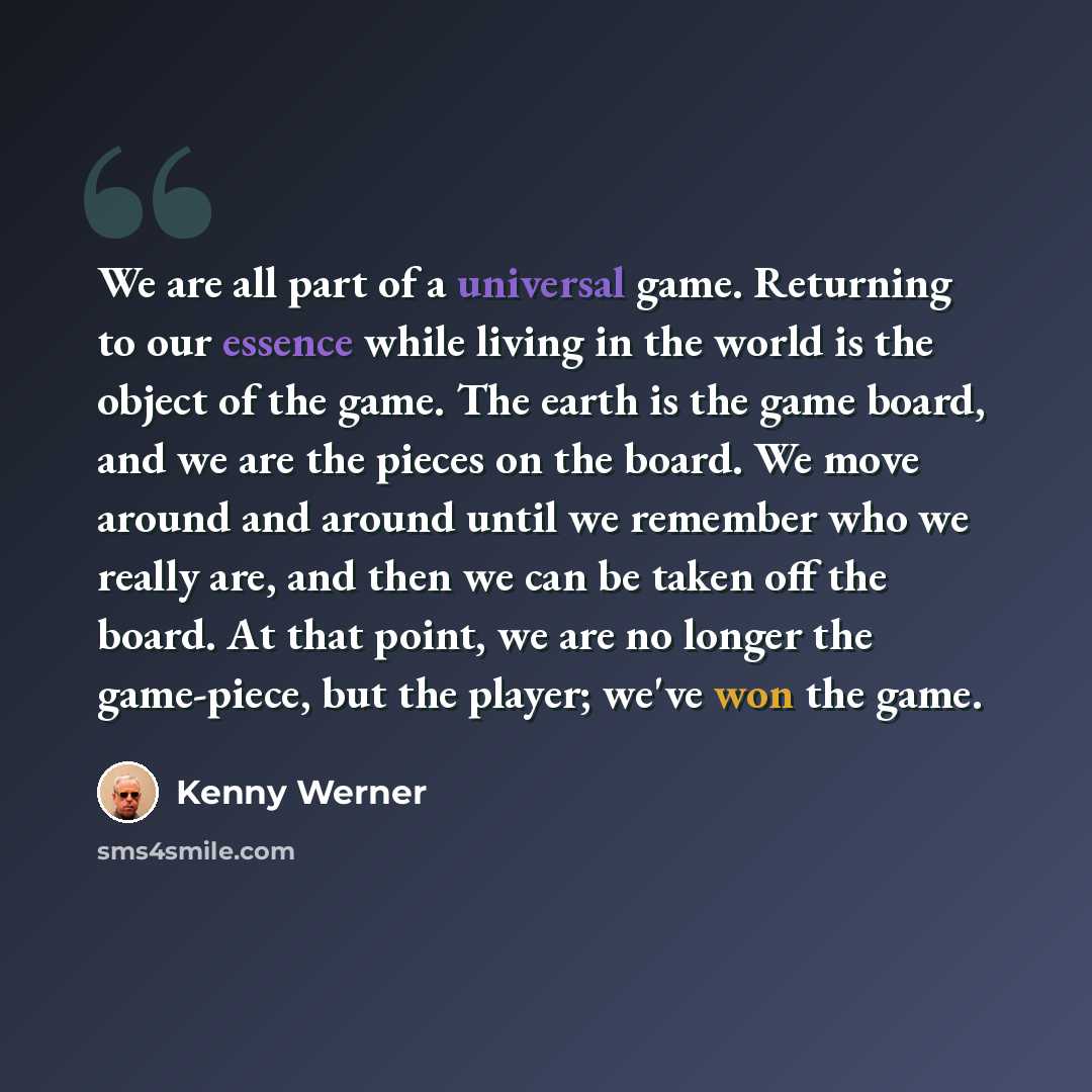“We are all part of a universal game. Returning to our essence while living in the world is the object of the game. The earth is the game board, and we are the pieces on the board. We move around and around until we remember who we really are, and then we can be taken off the board. At that point…” quote by Kenny Werner