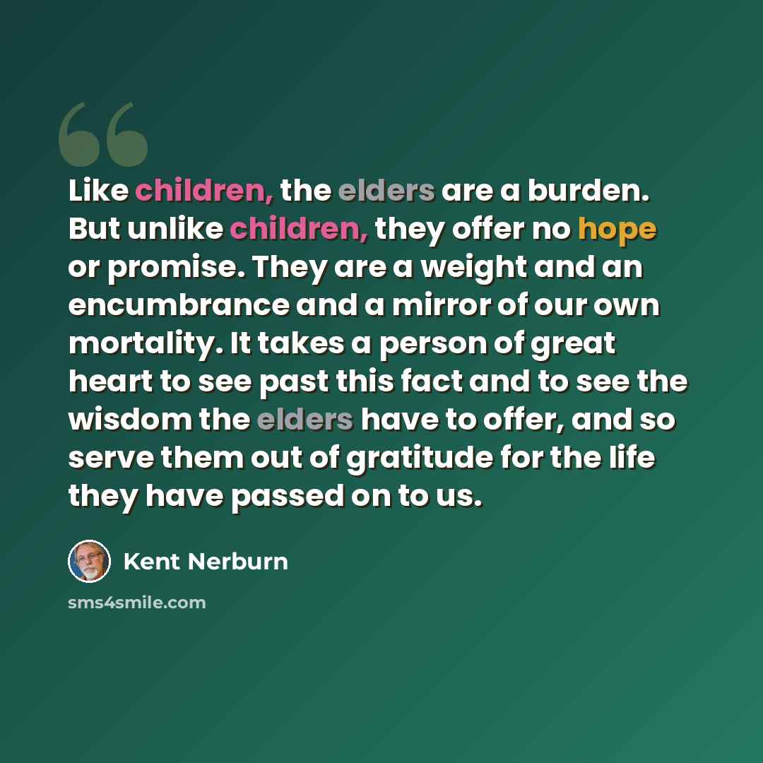 “Like children, the elders are a burden. But unlike children, they offer no hope or promise. They are a weight and an encumbrance and a mirror of our own mortality. It takes a person of great heart to see past this fact and to see the wisdom the elders have to offer, and so serve them out of…” quote by Kent Nerburn