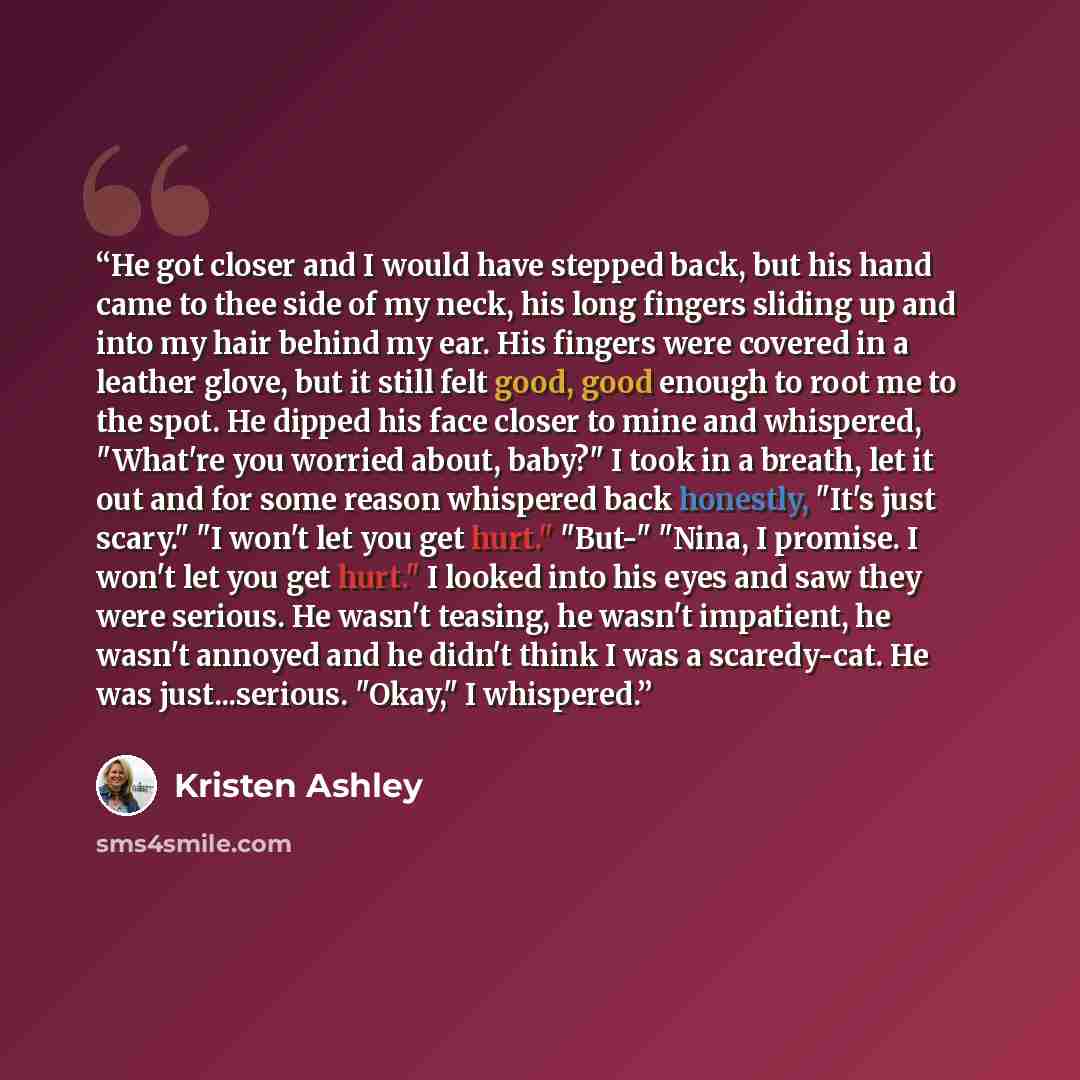 “He got closer and I would have stepped back, but his hand came to thee side of my neck, his long fingers sliding up and into my hair behind my ear. His fingers were covered in a leather glove, but it still felt good, good enough to root me to the spot. He dipped his face closer to mine and…” quote by Kristen Ashley