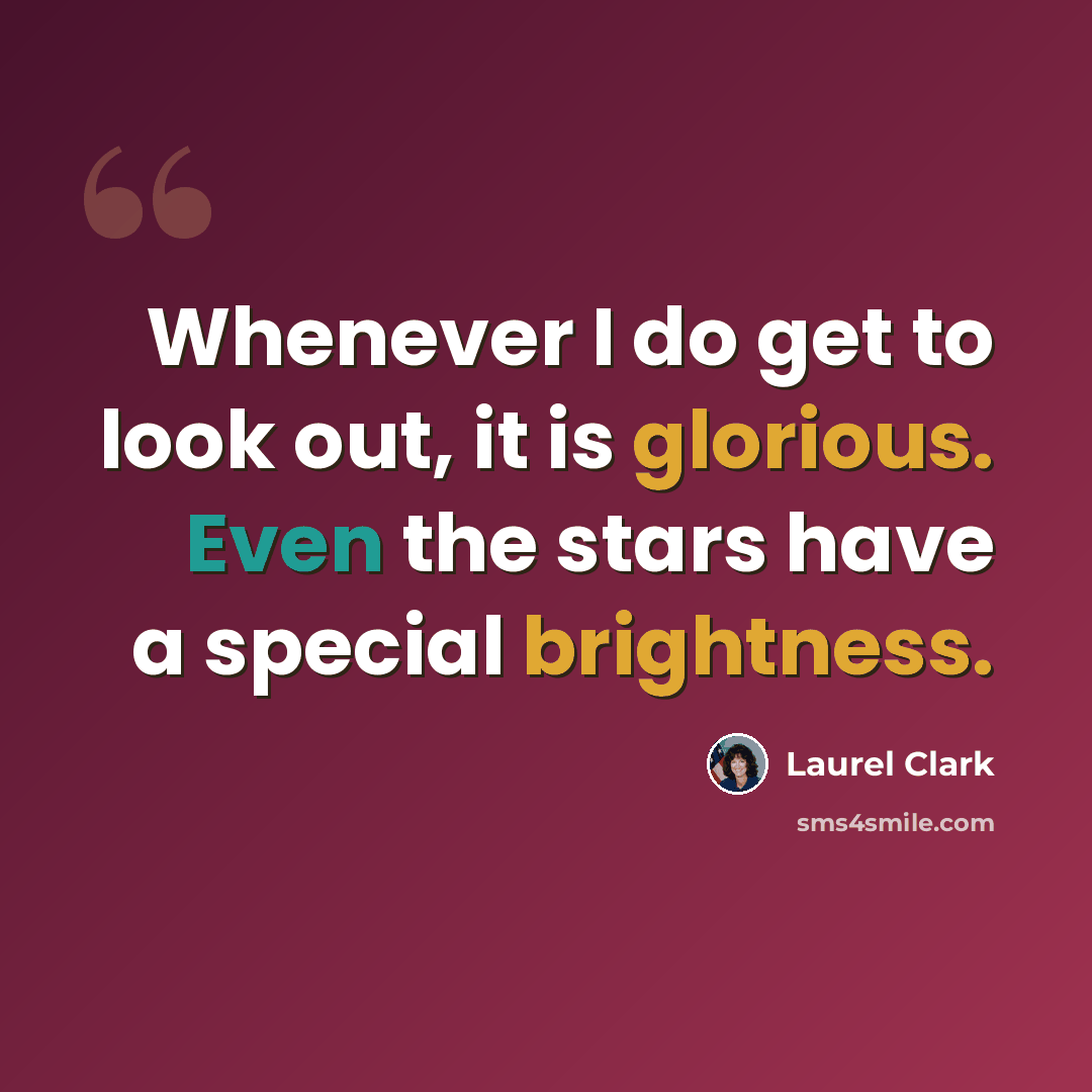 “Whenever I do get to look out, it is glorious. Even the stars have a special brightness.” quote by Laurel Clark