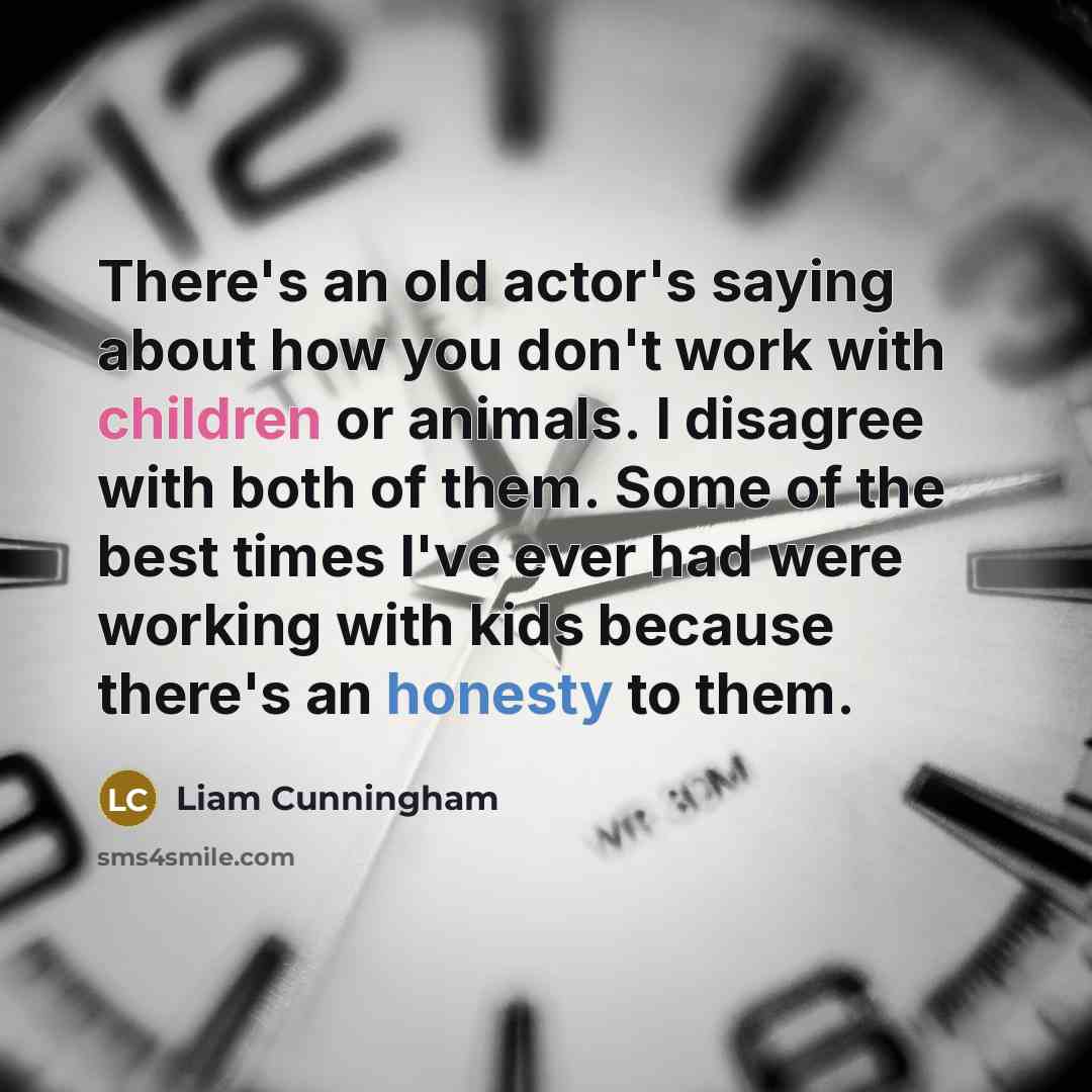 “There's an old actor's saying about how you don't work with children or animals. I disagree with both of them. Some of the best times I've ever had were working with kids because there's an honesty to them.” quote by Liam Cunningham