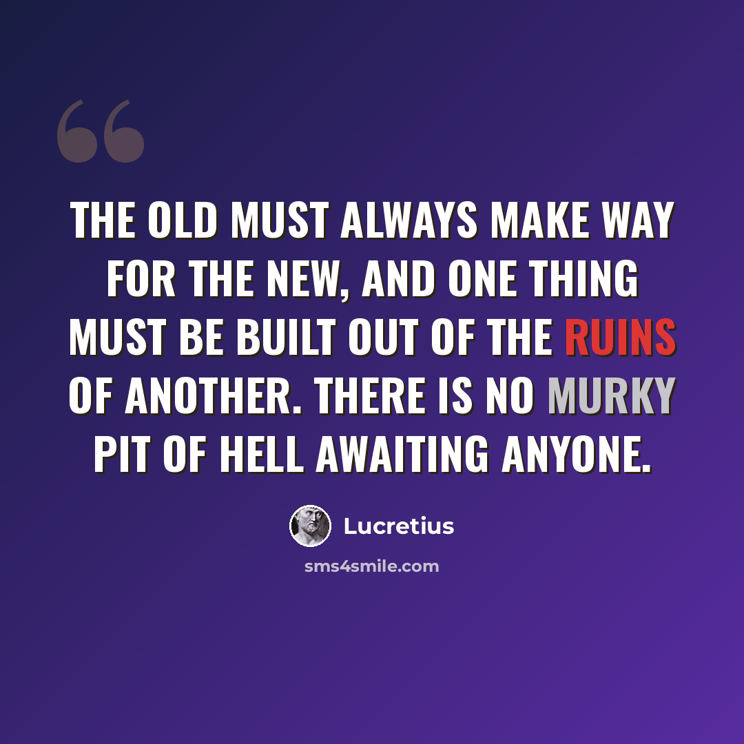 “The old must always make way for the new, and one thing must be built out of the ruins of another. There is no murky pit of hell awaiting anyone.” quote by Lucretius